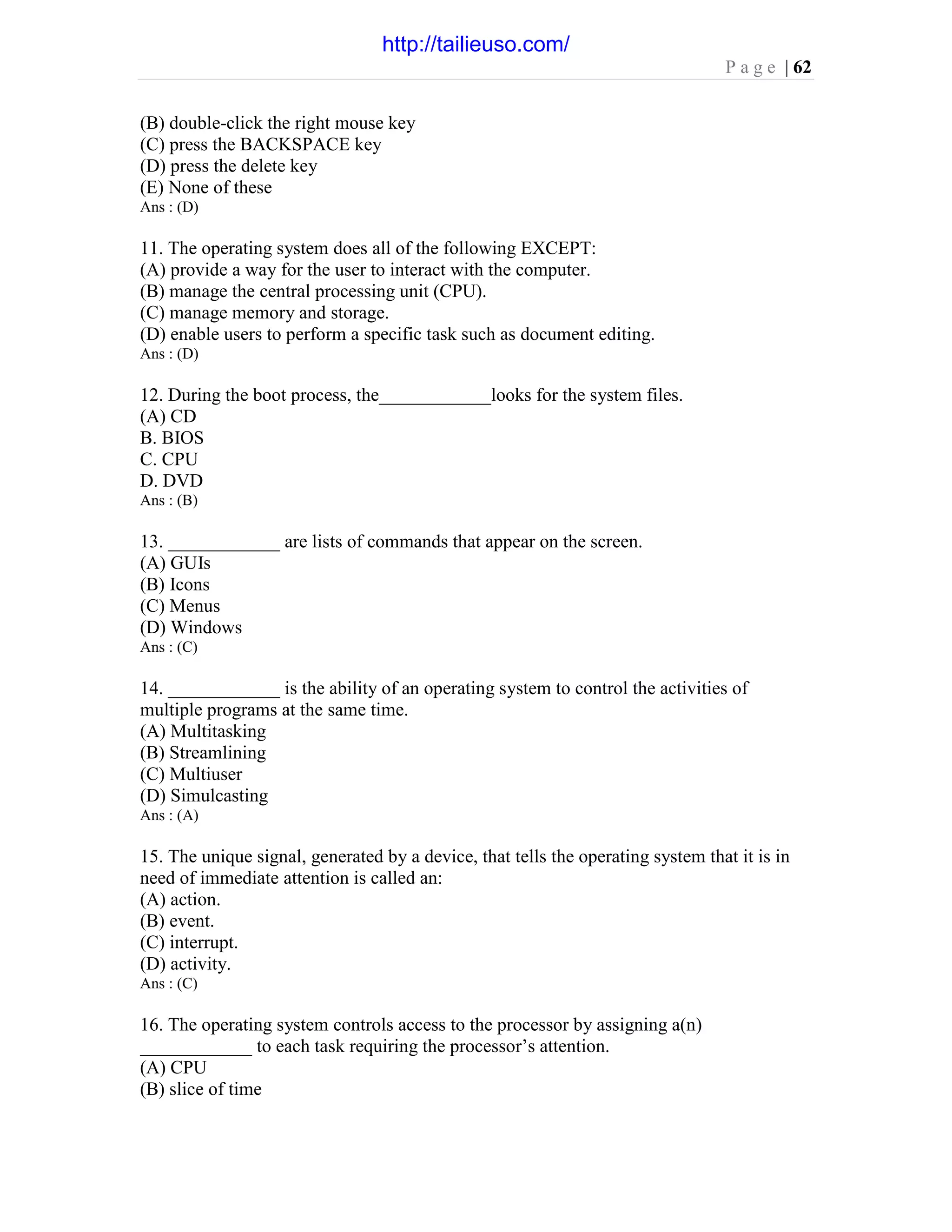 P a g e | 62
(B) double-click the right mouse key
(C) press the BACKSPACE key
(D) press the delete key
(E) None of these
Ans : (D)
11. The operating system does all of the following EXCEPT:
(A) provide a way for the user to interact with the computer.
(B) manage the central processing unit (CPU).
(C) manage memory and storage.
(D) enable users to perform a specific task such as document editing.
Ans : (D)
12. During the boot process, the____________looks for the system files.
(A) CD
B. BIOS
C. CPU
D. DVD
Ans : (B)
13. ____________ are lists of commands that appear on the screen.
(A) GUIs
(B) Icons
(C) Menus
(D) Windows
Ans : (C)
14. ____________ is the ability of an operating system to control the activities of
multiple programs at the same time.
(A) Multitasking
(B) Streamlining
(C) Multiuser
(D) Simulcasting
Ans : (A)
15. The unique signal, generated by a device, that tells the operating system that it is in
need of immediate attention is called an:
(A) action.
(B) event.
(C) interrupt.
(D) activity.
Ans : (C)
16. The operating system controls access to the processor by assigning a(n)
____________ to each task requiring the processor’s attention.
(A) CPU
(B) slice of time
http://tailieuso.com/
 