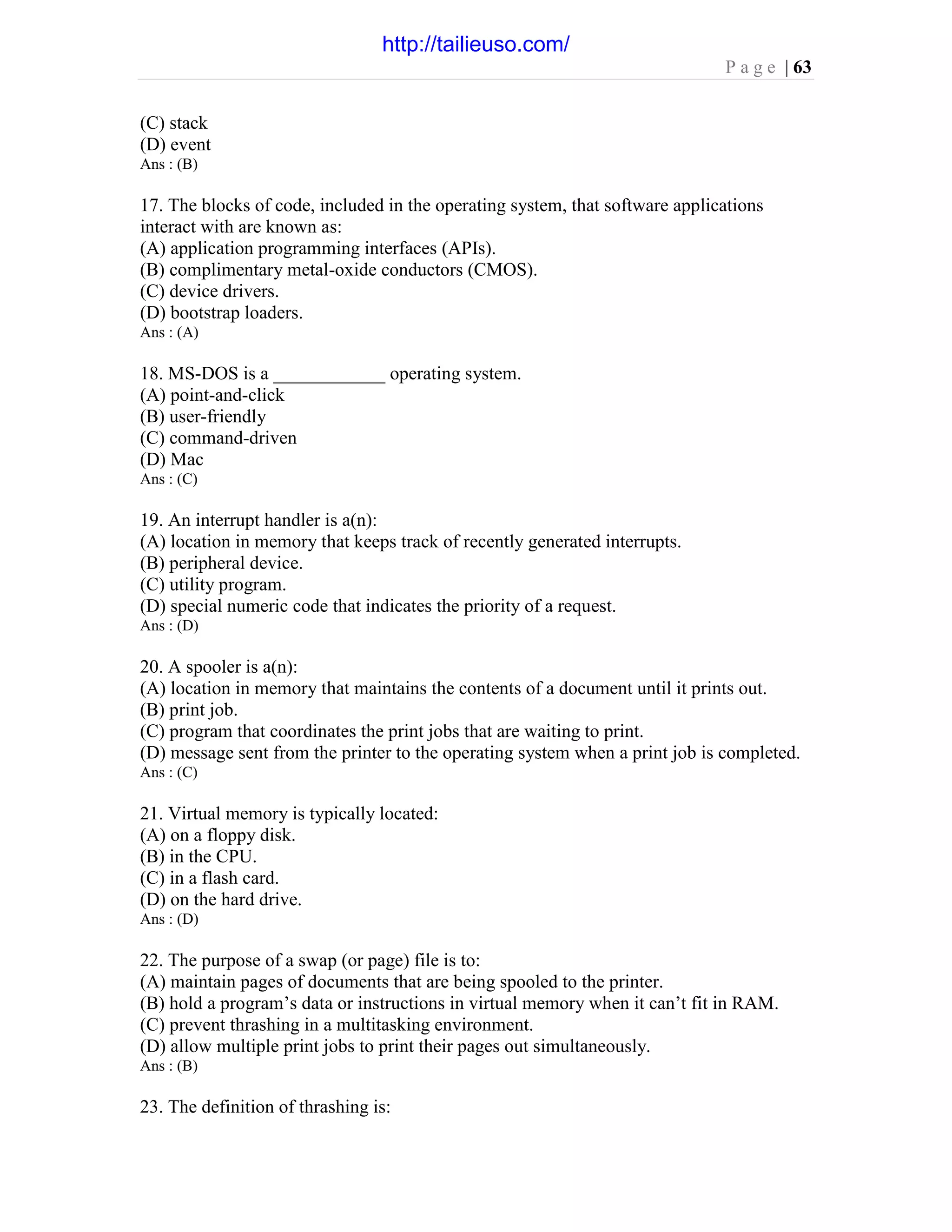 P a g e | 63
(C) stack
(D) event
Ans : (B)
17. The blocks of code, included in the operating system, that software applications
interact with are known as:
(A) application programming interfaces (APIs).
(B) complimentary metal-oxide conductors (CMOS).
(C) device drivers.
(D) bootstrap loaders.
Ans : (A)
18. MS-DOS is a ____________ operating system.
(A) point-and-click
(B) user-friendly
(C) command-driven
(D) Mac
Ans : (C)
19. An interrupt handler is a(n):
(A) location in memory that keeps track of recently generated interrupts.
(B) peripheral device.
(C) utility program.
(D) special numeric code that indicates the priority of a request.
Ans : (D)
20. A spooler is a(n):
(A) location in memory that maintains the contents of a document until it prints out.
(B) print job.
(C) program that coordinates the print jobs that are waiting to print.
(D) message sent from the printer to the operating system when a print job is completed.
Ans : (C)
21. Virtual memory is typically located:
(A) on a floppy disk.
(B) in the CPU.
(C) in a flash card.
(D) on the hard drive.
Ans : (D)
22. The purpose of a swap (or page) file is to:
(A) maintain pages of documents that are being spooled to the printer.
(B) hold a program’s data or instructions in virtual memory when it can’t fit in RAM.
(C) prevent thrashing in a multitasking environment.
(D) allow multiple print jobs to print their pages out simultaneously.
Ans : (B)
23. The definition of thrashing is:
http://tailieuso.com/
 