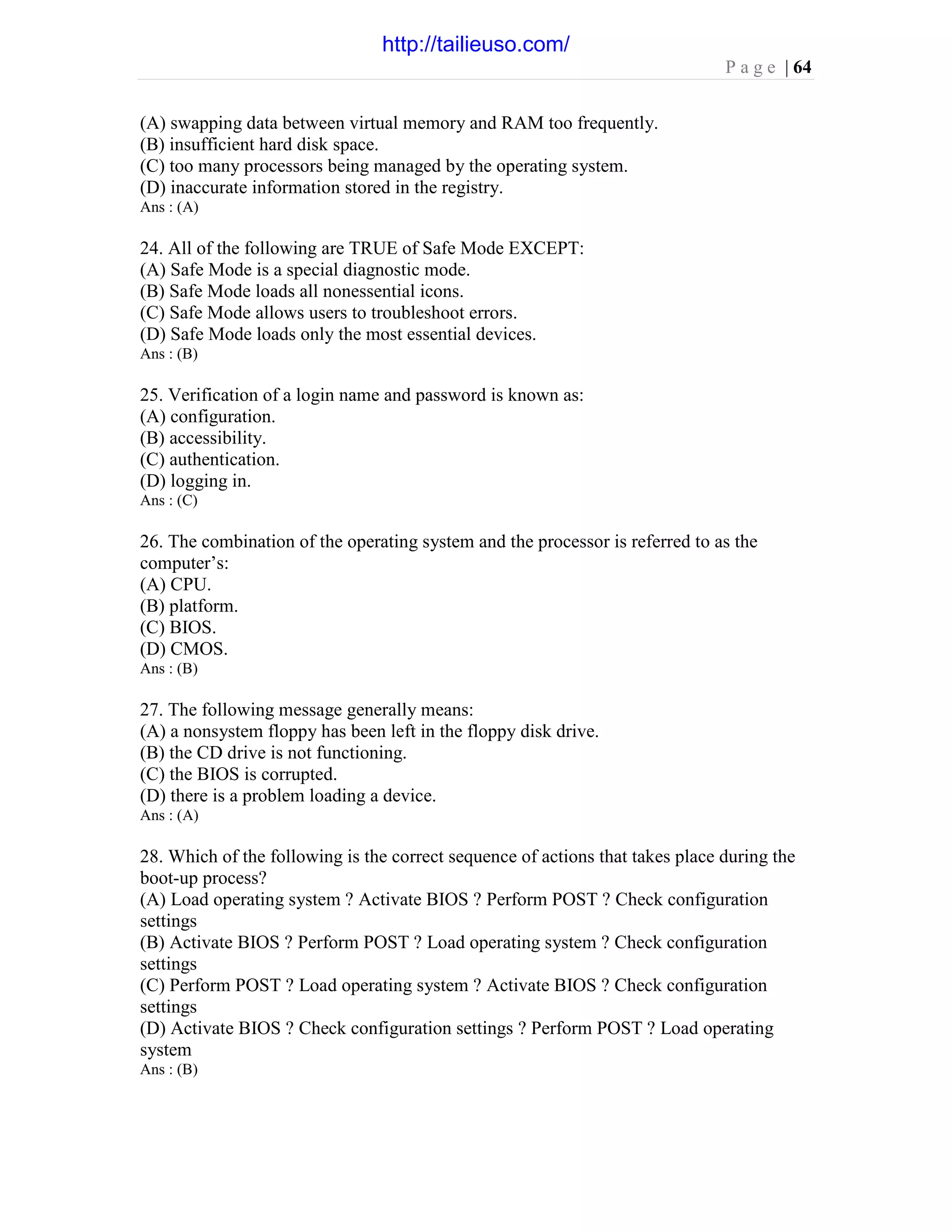 P a g e | 64
(A) swapping data between virtual memory and RAM too frequently.
(B) insufficient hard disk space.
(C) too many processors being managed by the operating system.
(D) inaccurate information stored in the registry.
Ans : (A)
24. All of the following are TRUE of Safe Mode EXCEPT:
(A) Safe Mode is a special diagnostic mode.
(B) Safe Mode loads all nonessential icons.
(C) Safe Mode allows users to troubleshoot errors.
(D) Safe Mode loads only the most essential devices.
Ans : (B)
25. Verification of a login name and password is known as:
(A) configuration.
(B) accessibility.
(C) authentication.
(D) logging in.
Ans : (C)
26. The combination of the operating system and the processor is referred to as the
computer’s:
(A) CPU.
(B) platform.
(C) BIOS.
(D) CMOS.
Ans : (B)
27. The following message generally means:
(A) a nonsystem floppy has been left in the floppy disk drive.
(B) the CD drive is not functioning.
(C) the BIOS is corrupted.
(D) there is a problem loading a device.
Ans : (A)
28. Which of the following is the correct sequence of actions that takes place during the
boot-up process?
(A) Load operating system ? Activate BIOS ? Perform POST ? Check configuration
settings
(B) Activate BIOS ? Perform POST ? Load operating system ? Check configuration
settings
(C) Perform POST ? Load operating system ? Activate BIOS ? Check configuration
settings
(D) Activate BIOS ? Check configuration settings ? Perform POST ? Load operating
system
Ans : (B)
http://tailieuso.com/
 