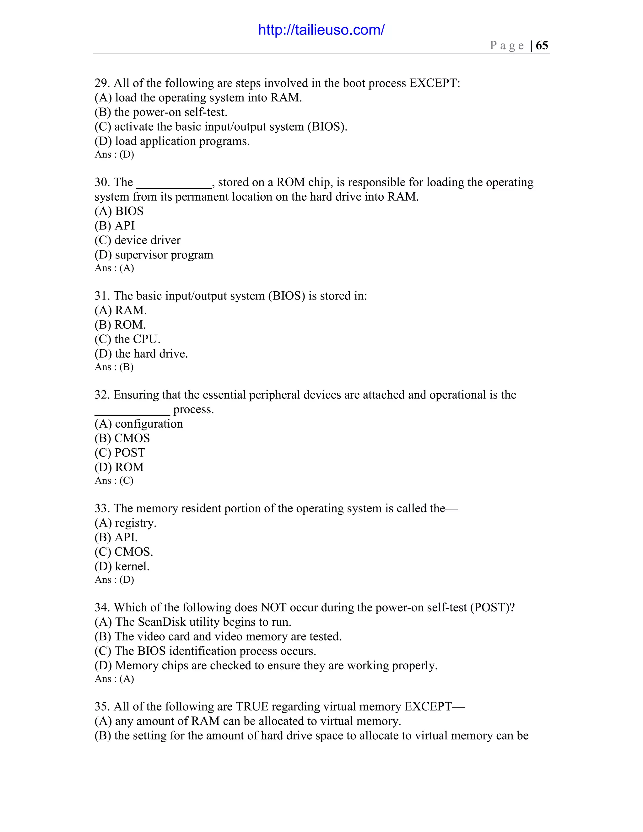 P a g e | 65
29. All of the following are steps involved in the boot process EXCEPT:
(A) load the operating system into RAM.
(B) the power-on self-test.
(C) activate the basic input/output system (BIOS).
(D) load application programs.
Ans : (D)
30. The ____________, stored on a ROM chip, is responsible for loading the operating
system from its permanent location on the hard drive into RAM.
(A) BIOS
(B) API
(C) device driver
(D) supervisor program
Ans : (A)
31. The basic input/output system (BIOS) is stored in:
(A) RAM.
(B) ROM.
(C) the CPU.
(D) the hard drive.
Ans : (B)
32. Ensuring that the essential peripheral devices are attached and operational is the
____________ process.
(A) configuration
(B) CMOS
(C) POST
(D) ROM
Ans : (C)
33. The memory resident portion of the operating system is called the—
(A) registry.
(B) API.
(C) CMOS.
(D) kernel.
Ans : (D)
34. Which of the following does NOT occur during the power-on self-test (POST)?
(A) The ScanDisk utility begins to run.
(B) The video card and video memory are tested.
(C) The BIOS identification process occurs.
(D) Memory chips are checked to ensure they are working properly.
Ans : (A)
35. All of the following are TRUE regarding virtual memory EXCEPT—
(A) any amount of RAM can be allocated to virtual memory.
(B) the setting for the amount of hard drive space to allocate to virtual memory can be
http://tailieuso.com/
 