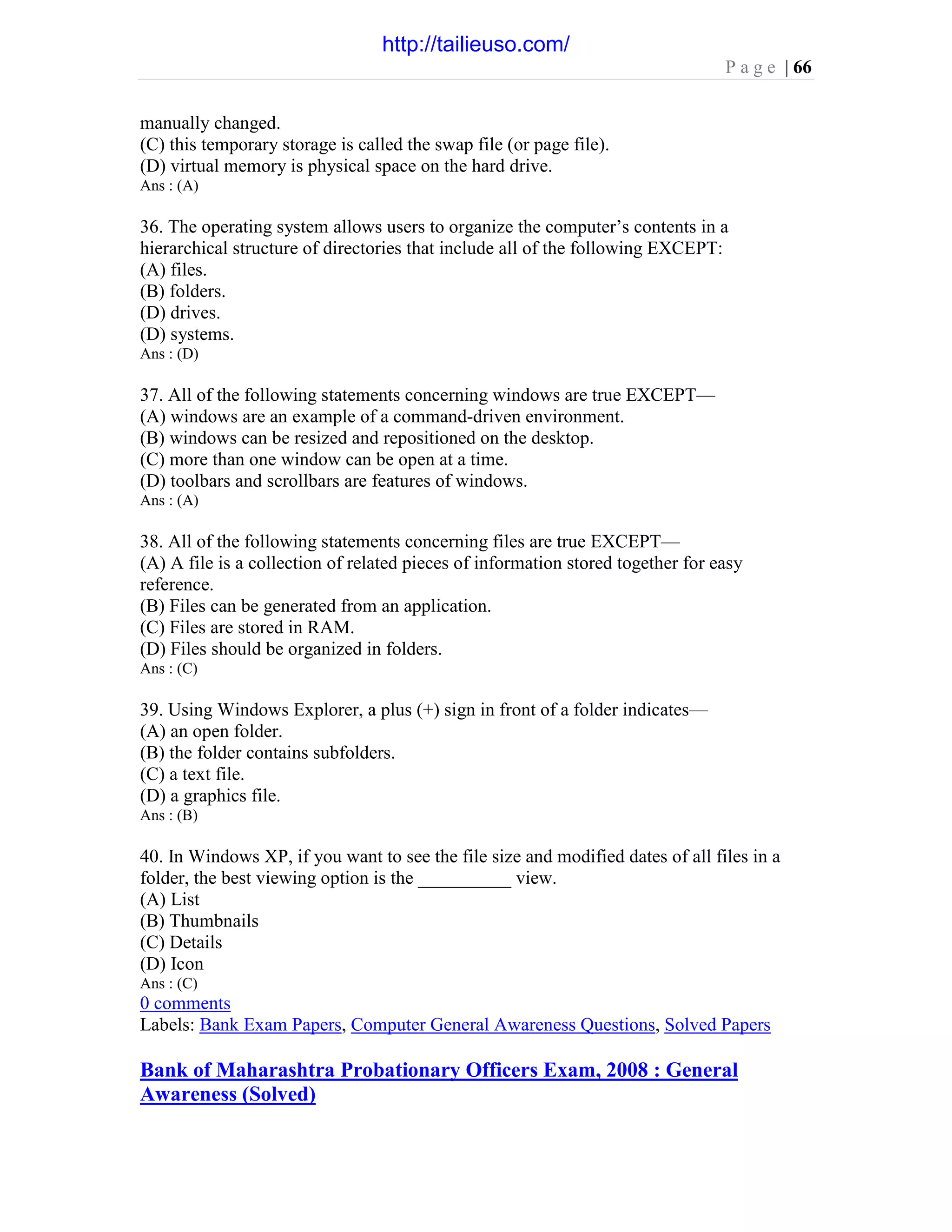 P a g e | 66
manually changed.
(C) this temporary storage is called the swap file (or page file).
(D) virtual memory is physical space on the hard drive.
Ans : (A)
36. The operating system allows users to organize the computer’s contents in a
hierarchical structure of directories that include all of the following EXCEPT:
(A) files.
(B) folders.
(D) drives.
(D) systems.
Ans : (D)
37. All of the following statements concerning windows are true EXCEPT—
(A) windows are an example of a command-driven environment.
(B) windows can be resized and repositioned on the desktop.
(C) more than one window can be open at a time.
(D) toolbars and scrollbars are features of windows.
Ans : (A)
38. All of the following statements concerning files are true EXCEPT—
(A) A file is a collection of related pieces of information stored together for easy
reference.
(B) Files can be generated from an application.
(C) Files are stored in RAM.
(D) Files should be organized in folders.
Ans : (C)
39. Using Windows Explorer, a plus (+) sign in front of a folder indicates—
(A) an open folder.
(B) the folder contains subfolders.
(C) a text file.
(D) a graphics file.
Ans : (B)
40. In Windows XP, if you want to see the file size and modified dates of all files in a
folder, the best viewing option is the __________ view.
(A) List
(B) Thumbnails
(C) Details
(D) Icon
Ans : (C)
0 comments
Labels: Bank Exam Papers, Computer General Awareness Questions, Solved Papers
Bank of Maharashtra Probationary Officers Exam, 2008 : General
Awareness (Solved)
http://tailieuso.com/
 