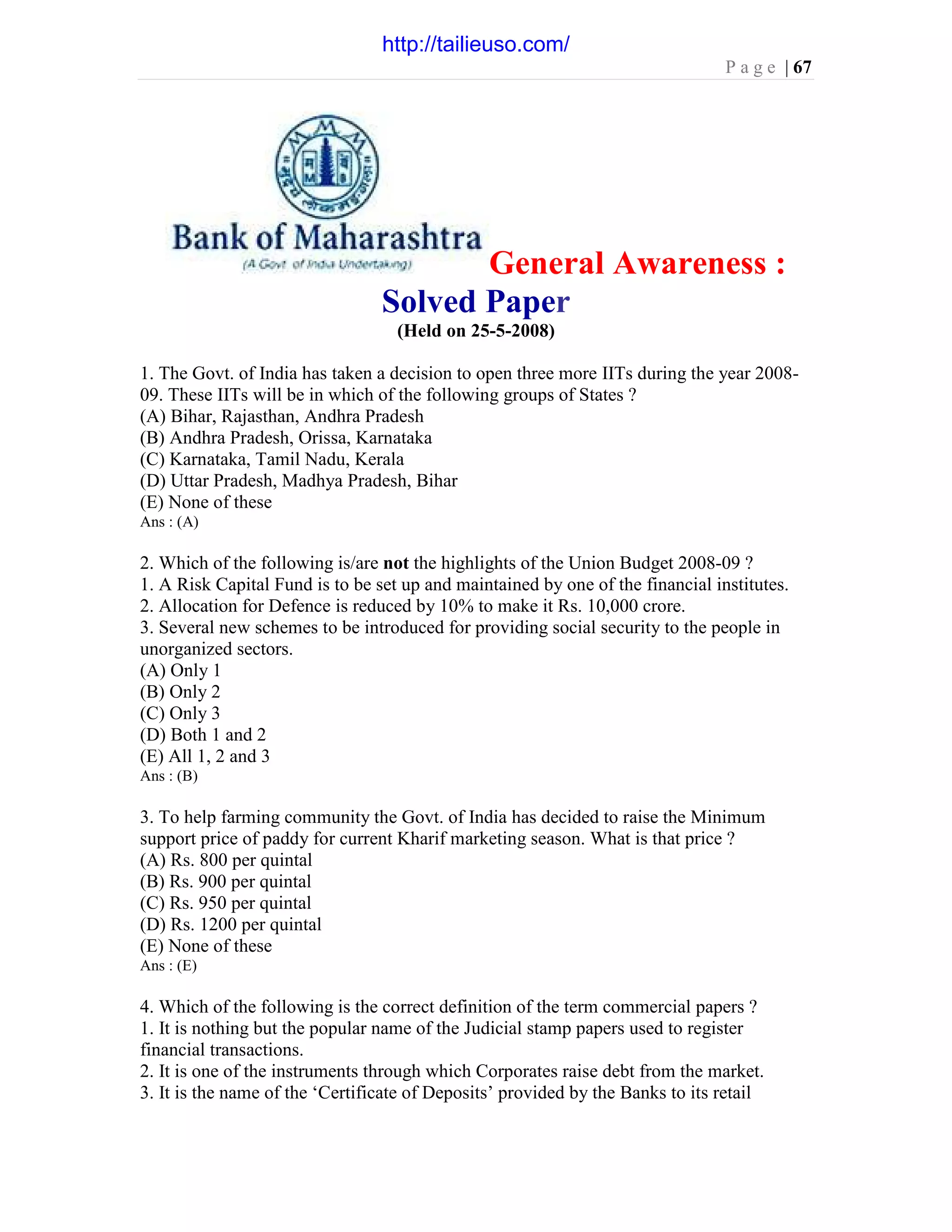 P a g e | 67
General Awareness :
Solved Paper
(Held on 25-5-2008)
1. The Govt. of India has taken a decision to open three more IITs during the year 2008-
09. These IITs will be in which of the following groups of States ?
(A) Bihar, Rajasthan, Andhra Pradesh
(B) Andhra Pradesh, Orissa, Karnataka
(C) Karnataka, Tamil Nadu, Kerala
(D) Uttar Pradesh, Madhya Pradesh, Bihar
(E) None of these
Ans : (A)
2. Which of the following is/are not the highlights of the Union Budget 2008-09 ?
1. A Risk Capital Fund is to be set up and maintained by one of the financial institutes.
2. Allocation for Defence is reduced by 10% to make it Rs. 10,000 crore.
3. Several new schemes to be introduced for providing social security to the people in
unorganized sectors.
(A) Only 1
(B) Only 2
(C) Only 3
(D) Both 1 and 2
(E) All 1, 2 and 3
Ans : (B)
3. To help farming community the Govt. of India has decided to raise the Minimum
support price of paddy for current Kharif marketing season. What is that price ?
(A) Rs. 800 per quintal
(B) Rs. 900 per quintal
(C) Rs. 950 per quintal
(D) Rs. 1200 per quintal
(E) None of these
Ans : (E)
4. Which of the following is the correct definition of the term commercial papers ?
1. It is nothing but the popular name of the Judicial stamp papers used to register
financial transactions.
2. It is one of the instruments through which Corporates raise debt from the market.
3. It is the name of the ‘Certificate of Deposits’ provided by the Banks to its retail
http://tailieuso.com/
 