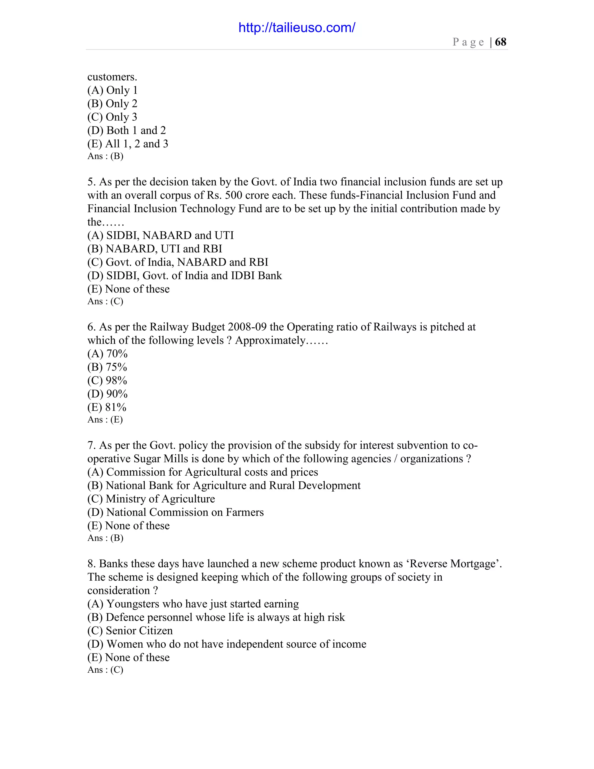 P a g e | 68
customers.
(A) Only 1
(B) Only 2
(C) Only 3
(D) Both 1 and 2
(E) All 1, 2 and 3
Ans : (B)
5. As per the decision taken by the Govt. of India two financial inclusion funds are set up
with an overall corpus of Rs. 500 crore each. These funds-Financial Inclusion Fund and
Financial Inclusion Technology Fund are to be set up by the initial contribution made by
the……
(A) SIDBI, NABARD and UTI
(B) NABARD, UTI and RBI
(C) Govt. of India, NABARD and RBI
(D) SIDBI, Govt. of India and IDBI Bank
(E) None of these
Ans : (C)
6. As per the Railway Budget 2008-09 the Operating ratio of Railways is pitched at
which of the following levels ? Approximately……
(A) 70%
(B) 75%
(C) 98%
(D) 90%
(E) 81%
Ans : (E)
7. As per the Govt. policy the provision of the subsidy for interest subvention to co-
operative Sugar Mills is done by which of the following agencies / organizations ?
(A) Commission for Agricultural costs and prices
(B) National Bank for Agriculture and Rural Development
(C) Ministry of Agriculture
(D) National Commission on Farmers
(E) None of these
Ans : (B)
8. Banks these days have launched a new scheme product known as ‘Reverse Mortgage’.
The scheme is designed keeping which of the following groups of society in
consideration ?
(A) Youngsters who have just started earning
(B) Defence personnel whose life is always at high risk
(C) Senior Citizen
(D) Women who do not have independent source of income
(E) None of these
Ans : (C)
http://tailieuso.com/
 