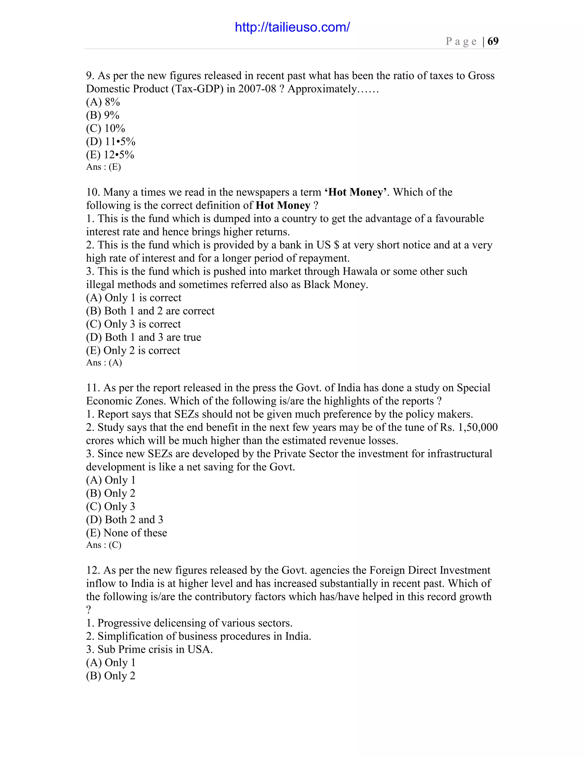 P a g e | 69
9. As per the new figures released in recent past what has been the ratio of taxes to Gross
Domestic Product (Tax-GDP) in 2007-08 ? Approximately……
(A) 8%
(B) 9%
(C) 10%
(D) 11•5%
(E) 12•5%
Ans : (E)
10. Many a times we read in the newspapers a term ‘Hot Money’. Which of the
following is the correct definition of Hot Money ?
1. This is the fund which is dumped into a country to get the advantage of a favourable
interest rate and hence brings higher returns.
2. This is the fund which is provided by a bank in US $ at very short notice and at a very
high rate of interest and for a longer period of repayment.
3. This is the fund which is pushed into market through Hawala or some other such
illegal methods and sometimes referred also as Black Money.
(A) Only 1 is correct
(B) Both 1 and 2 are correct
(C) Only 3 is correct
(D) Both 1 and 3 are true
(E) Only 2 is correct
Ans : (A)
11. As per the report released in the press the Govt. of India has done a study on Special
Economic Zones. Which of the following is/are the highlights of the reports ?
1. Report says that SEZs should not be given much preference by the policy makers.
2. Study says that the end benefit in the next few years may be of the tune of Rs. 1,50,000
crores which will be much higher than the estimated revenue losses.
3. Since new SEZs are developed by the Private Sector the investment for infrastructural
development is like a net saving for the Govt.
(A) Only 1
(B) Only 2
(C) Only 3
(D) Both 2 and 3
(E) None of these
Ans : (C)
12. As per the new figures released by the Govt. agencies the Foreign Direct Investment
inflow to India is at higher level and has increased substantially in recent past. Which of
the following is/are the contributory factors which has/have helped in this record growth
?
1. Progressive delicensing of various sectors.
2. Simplification of business procedures in India.
3. Sub Prime crisis in USA.
(A) Only 1
(B) Only 2
http://tailieuso.com/
 