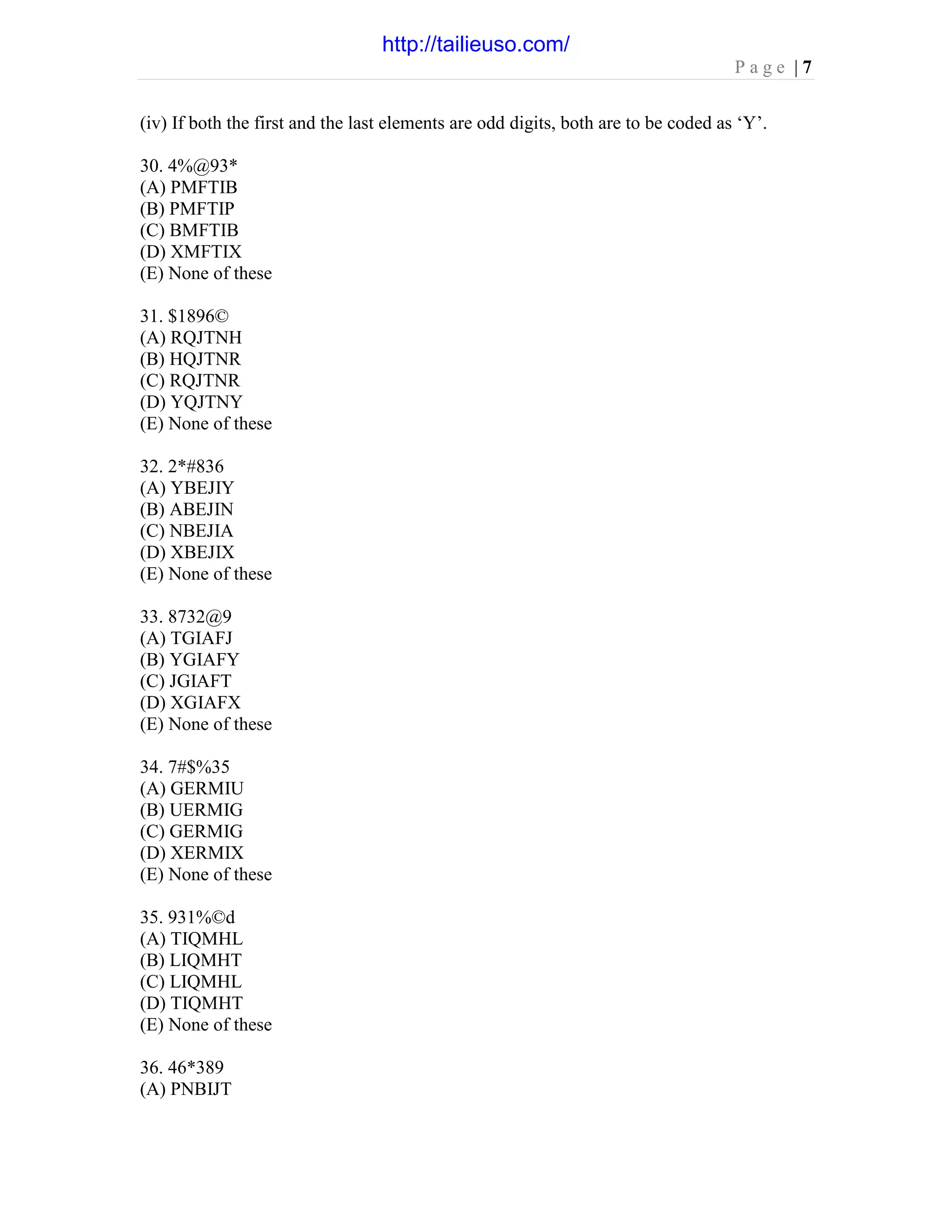 P a g e | 7
(iv) If both the first and the last elements are odd digits, both are to be coded as ‘Y’.
30. 4%@93*
(A) PMFTIB
(B) PMFTIP
(C) BMFTIB
(D) XMFTIX
(E) None of these
31. $1896©
(A) RQJTNH
(B) HQJTNR
(C) RQJTNR
(D) YQJTNY
(E) None of these
32. 2*#836
(A) YBEJIY
(B) ABEJIN
(C) NBEJIA
(D) XBEJIX
(E) None of these
33. 8732@9
(A) TGIAFJ
(B) YGIAFY
(C) JGIAFT
(D) XGIAFX
(E) None of these
34. 7#$%35
(A) GERMIU
(B) UERMIG
(C) GERMIG
(D) XERMIX
(E) None of these
35. 931%©d
(A) TIQMHL
(B) LIQMHT
(C) LIQMHL
(D) TIQMHT
(E) None of these
36. 46*389
(A) PNBIJT
http://tailieuso.com/
 