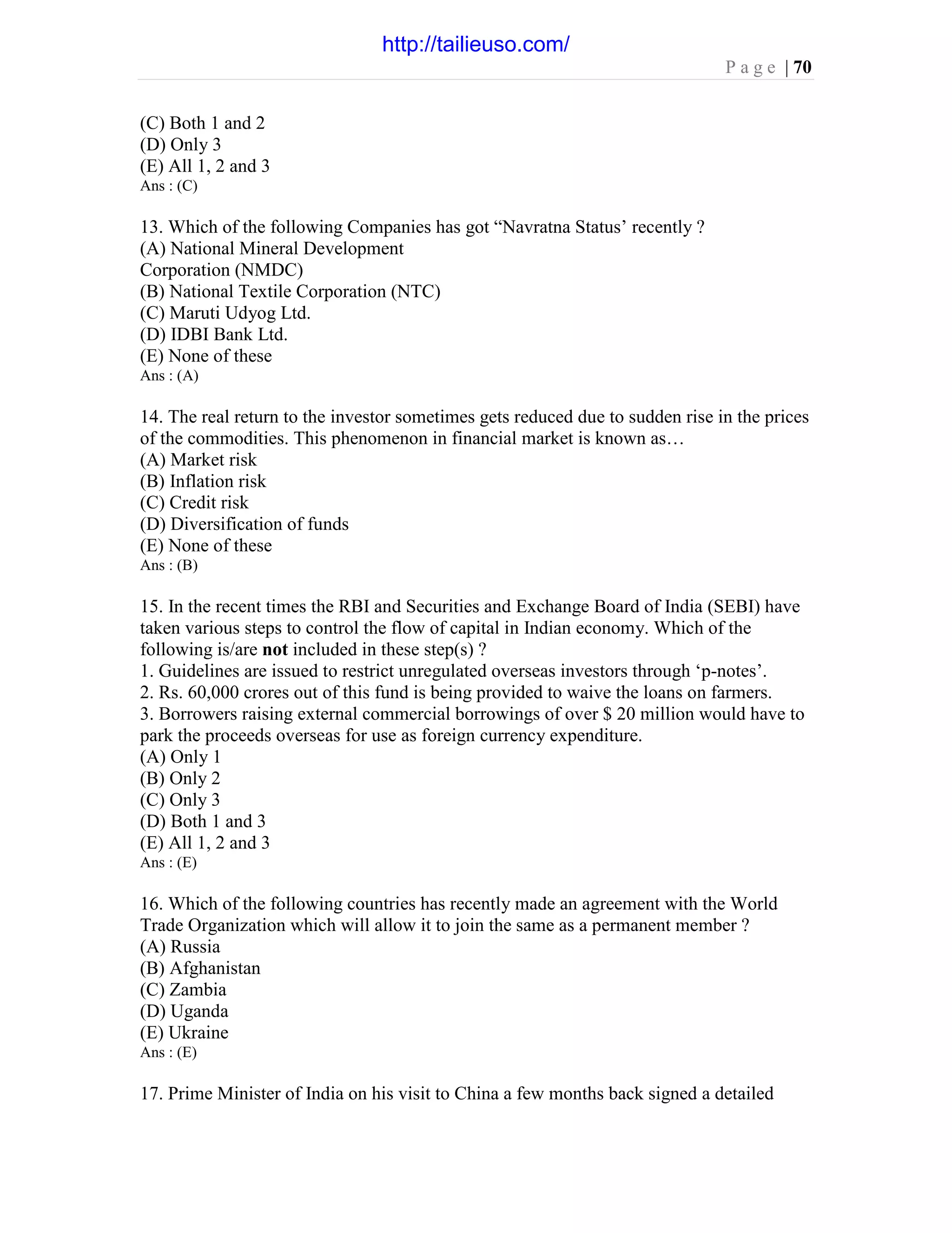 P a g e | 70
(C) Both 1 and 2
(D) Only 3
(E) All 1, 2 and 3
Ans : (C)
13. Which of the following Companies has got “Navratna Status’ recently ?
(A) National Mineral Development
Corporation (NMDC)
(B) National Textile Corporation (NTC)
(C) Maruti Udyog Ltd.
(D) IDBI Bank Ltd.
(E) None of these
Ans : (A)
14. The real return to the investor sometimes gets reduced due to sudden rise in the prices
of the commodities. This phenomenon in financial market is known as…
(A) Market risk
(B) Inflation risk
(C) Credit risk
(D) Diversification of funds
(E) None of these
Ans : (B)
15. In the recent times the RBI and Securities and Exchange Board of India (SEBI) have
taken various steps to control the flow of capital in Indian economy. Which of the
following is/are not included in these step(s) ?
1. Guidelines are issued to restrict unregulated overseas investors through ‘p-notes’.
2. Rs. 60,000 crores out of this fund is being provided to waive the loans on farmers.
3. Borrowers raising external commercial borrowings of over $ 20 million would have to
park the proceeds overseas for use as foreign currency expenditure.
(A) Only 1
(B) Only 2
(C) Only 3
(D) Both 1 and 3
(E) All 1, 2 and 3
Ans : (E)
16. Which of the following countries has recently made an agreement with the World
Trade Organization which will allow it to join the same as a permanent member ?
(A) Russia
(B) Afghanistan
(C) Zambia
(D) Uganda
(E) Ukraine
Ans : (E)
17. Prime Minister of India on his visit to China a few months back signed a detailed
http://tailieuso.com/
 