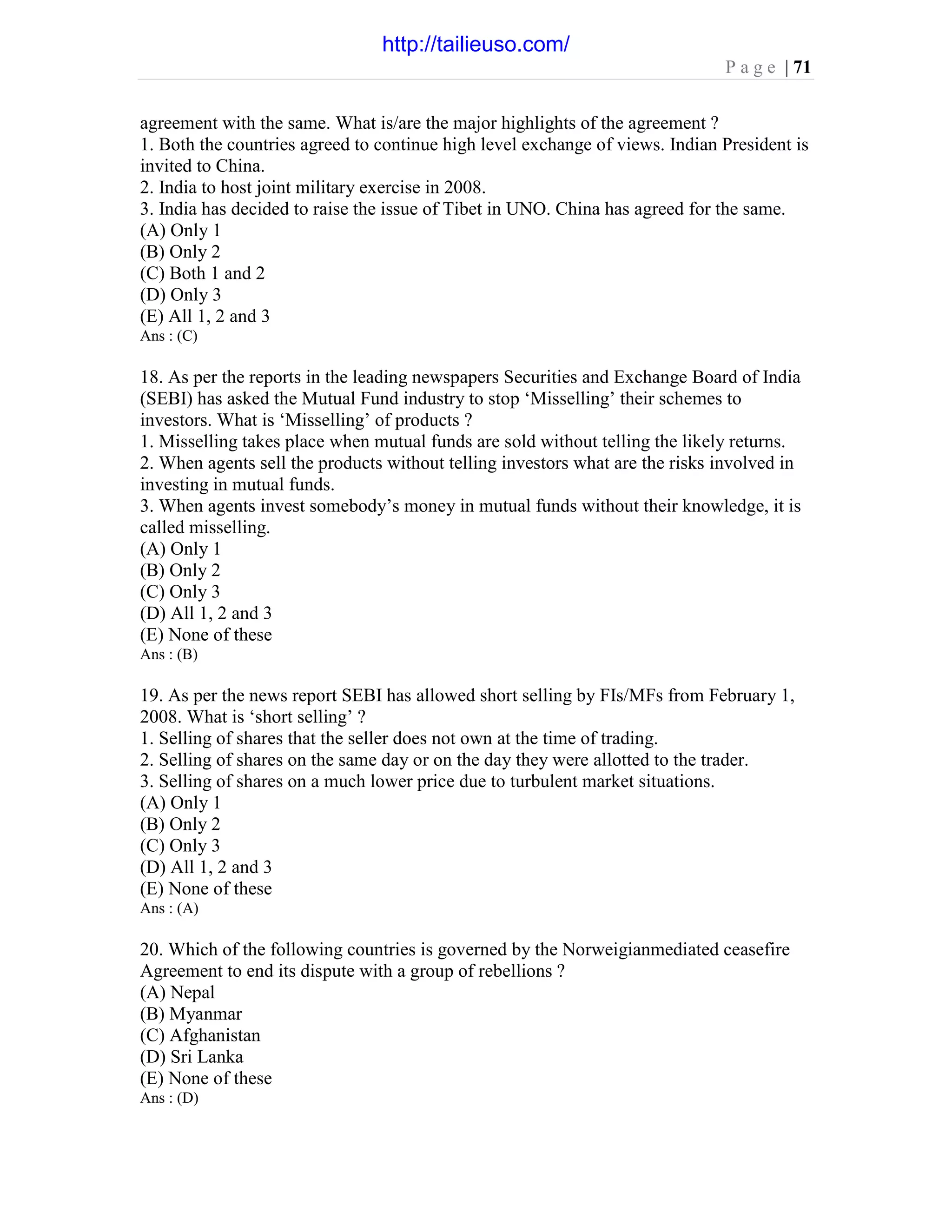 P a g e | 71
agreement with the same. What is/are the major highlights of the agreement ?
1. Both the countries agreed to continue high level exchange of views. Indian President is
invited to China.
2. India to host joint military exercise in 2008.
3. India has decided to raise the issue of Tibet in UNO. China has agreed for the same.
(A) Only 1
(B) Only 2
(C) Both 1 and 2
(D) Only 3
(E) All 1, 2 and 3
Ans : (C)
18. As per the reports in the leading newspapers Securities and Exchange Board of India
(SEBI) has asked the Mutual Fund industry to stop ‘Misselling’ their schemes to
investors. What is ‘Misselling’ of products ?
1. Misselling takes place when mutual funds are sold without telling the likely returns.
2. When agents sell the products without telling investors what are the risks involved in
investing in mutual funds.
3. When agents invest somebody’s money in mutual funds without their knowledge, it is
called misselling.
(A) Only 1
(B) Only 2
(C) Only 3
(D) All 1, 2 and 3
(E) None of these
Ans : (B)
19. As per the news report SEBI has allowed short selling by FIs/MFs from February 1,
2008. What is ‘short selling’ ?
1. Selling of shares that the seller does not own at the time of trading.
2. Selling of shares on the same day or on the day they were allotted to the trader.
3. Selling of shares on a much lower price due to turbulent market situations.
(A) Only 1
(B) Only 2
(C) Only 3
(D) All 1, 2 and 3
(E) None of these
Ans : (A)
20. Which of the following countries is governed by the Norweigianmediated ceasefire
Agreement to end its dispute with a group of rebellions ?
(A) Nepal
(B) Myanmar
(C) Afghanistan
(D) Sri Lanka
(E) None of these
Ans : (D)
http://tailieuso.com/
 