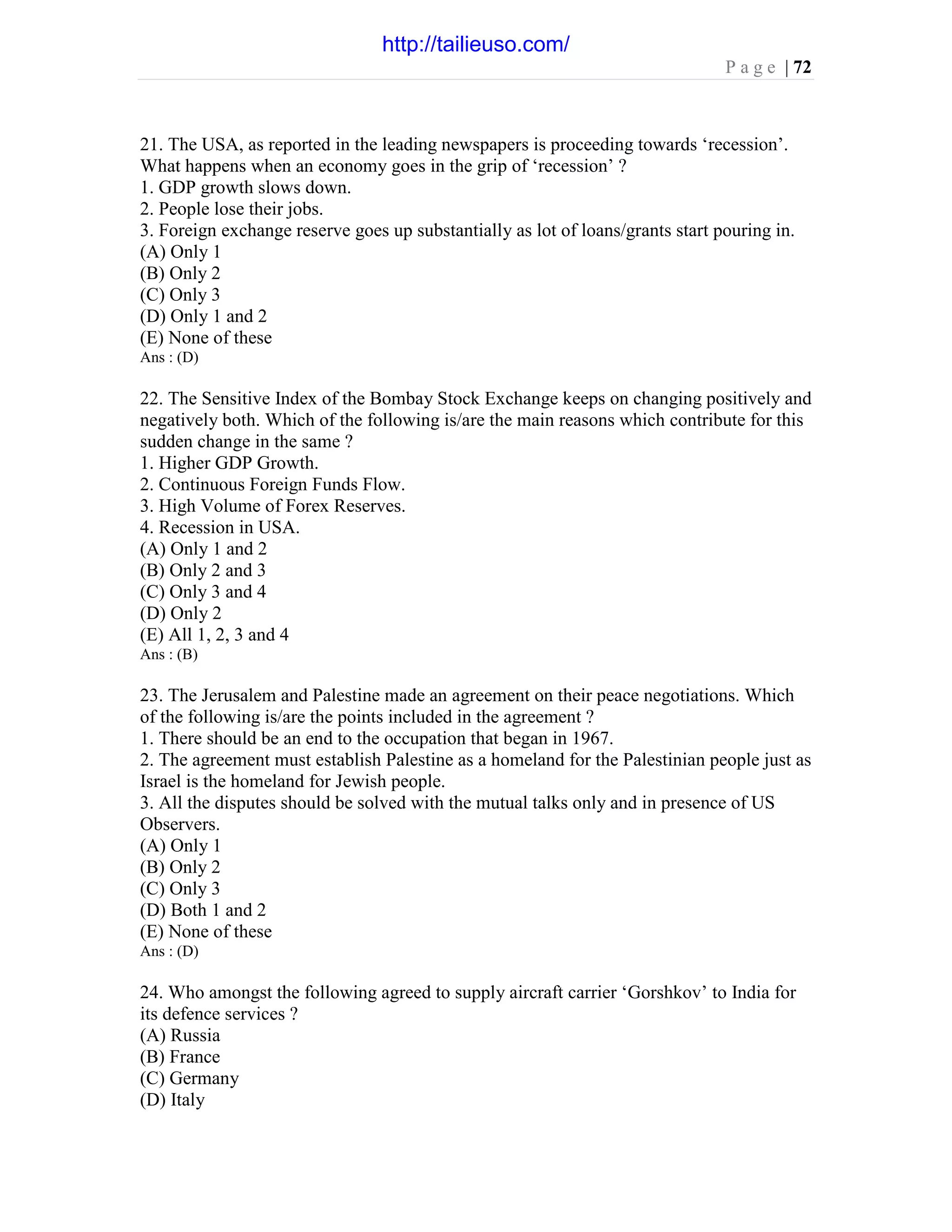 P a g e | 72
21. The USA, as reported in the leading newspapers is proceeding towards ‘recession’.
What happens when an economy goes in the grip of ‘recession’ ?
1. GDP growth slows down.
2. People lose their jobs.
3. Foreign exchange reserve goes up substantially as lot of loans/grants start pouring in.
(A) Only 1
(B) Only 2
(C) Only 3
(D) Only 1 and 2
(E) None of these
Ans : (D)
22. The Sensitive Index of the Bombay Stock Exchange keeps on changing positively and
negatively both. Which of the following is/are the main reasons which contribute for this
sudden change in the same ?
1. Higher GDP Growth.
2. Continuous Foreign Funds Flow.
3. High Volume of Forex Reserves.
4. Recession in USA.
(A) Only 1 and 2
(B) Only 2 and 3
(C) Only 3 and 4
(D) Only 2
(E) All 1, 2, 3 and 4
Ans : (B)
23. The Jerusalem and Palestine made an agreement on their peace negotiations. Which
of the following is/are the points included in the agreement ?
1. There should be an end to the occupation that began in 1967.
2. The agreement must establish Palestine as a homeland for the Palestinian people just as
Israel is the homeland for Jewish people.
3. All the disputes should be solved with the mutual talks only and in presence of US
Observers.
(A) Only 1
(B) Only 2
(C) Only 3
(D) Both 1 and 2
(E) None of these
Ans : (D)
24. Who amongst the following agreed to supply aircraft carrier ‘Gorshkov’ to India for
its defence services ?
(A) Russia
(B) France
(C) Germany
(D) Italy
http://tailieuso.com/
 