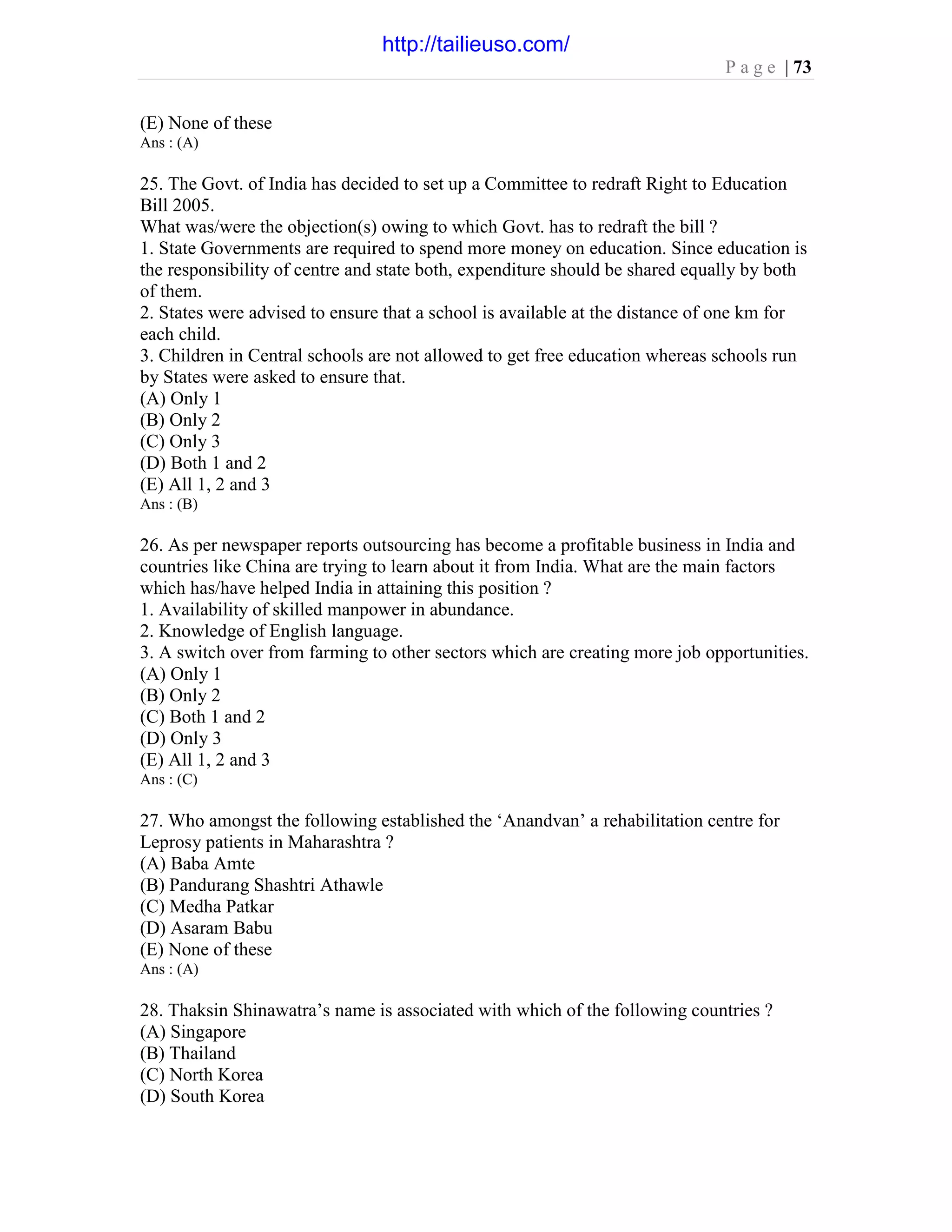 P a g e | 73
(E) None of these
Ans : (A)
25. The Govt. of India has decided to set up a Committee to redraft Right to Education
Bill 2005.
What was/were the objection(s) owing to which Govt. has to redraft the bill ?
1. State Governments are required to spend more money on education. Since education is
the responsibility of centre and state both, expenditure should be shared equally by both
of them.
2. States were advised to ensure that a school is available at the distance of one km for
each child.
3. Children in Central schools are not allowed to get free education whereas schools run
by States were asked to ensure that.
(A) Only 1
(B) Only 2
(C) Only 3
(D) Both 1 and 2
(E) All 1, 2 and 3
Ans : (B)
26. As per newspaper reports outsourcing has become a profitable business in India and
countries like China are trying to learn about it from India. What are the main factors
which has/have helped India in attaining this position ?
1. Availability of skilled manpower in abundance.
2. Knowledge of English language.
3. A switch over from farming to other sectors which are creating more job opportunities.
(A) Only 1
(B) Only 2
(C) Both 1 and 2
(D) Only 3
(E) All 1, 2 and 3
Ans : (C)
27. Who amongst the following established the ‘Anandvan’ a rehabilitation centre for
Leprosy patients in Maharashtra ?
(A) Baba Amte
(B) Pandurang Shashtri Athawle
(C) Medha Patkar
(D) Asaram Babu
(E) None of these
Ans : (A)
28. Thaksin Shinawatra’s name is associated with which of the following countries ?
(A) Singapore
(B) Thailand
(C) North Korea
(D) South Korea
http://tailieuso.com/
 