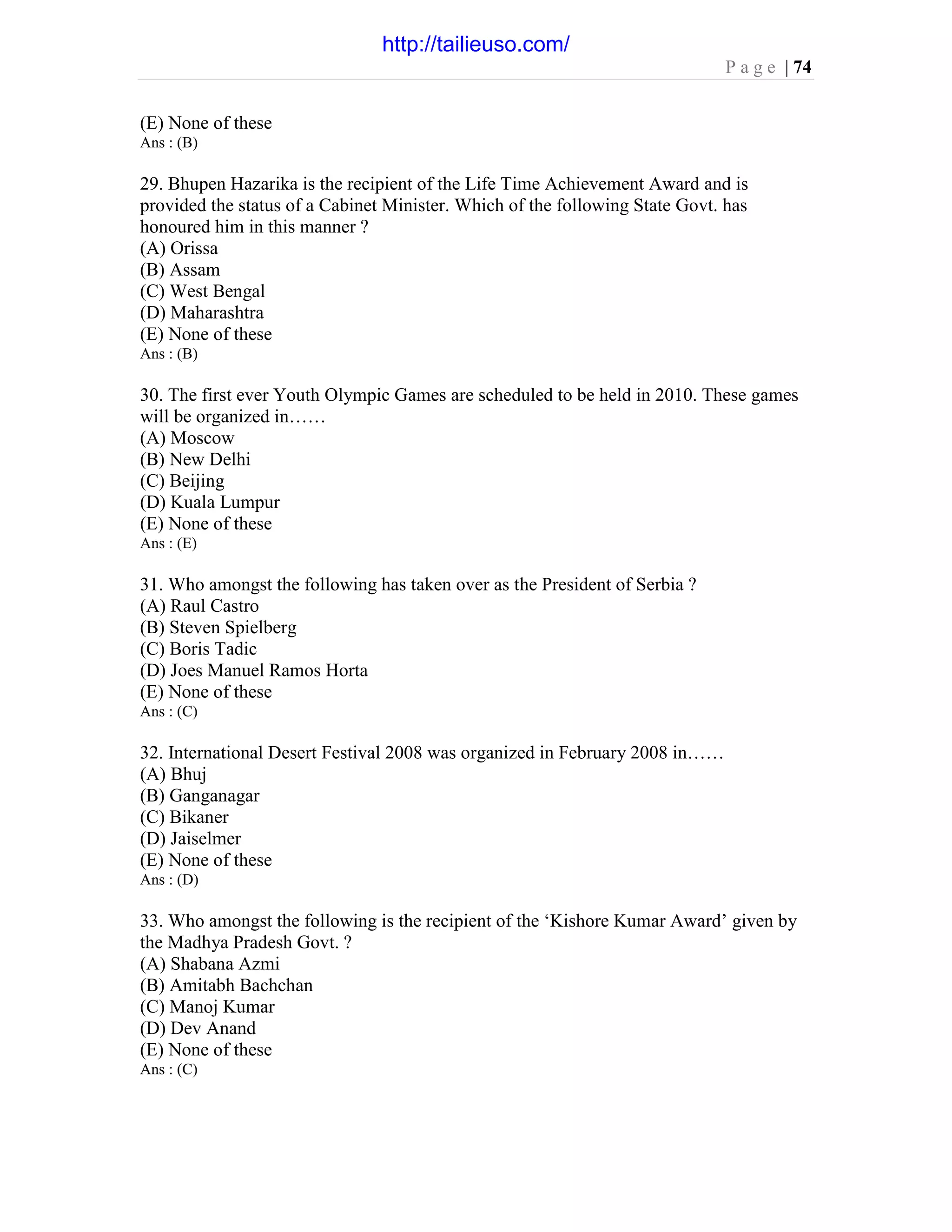 P a g e | 74
(E) None of these
Ans : (B)
29. Bhupen Hazarika is the recipient of the Life Time Achievement Award and is
provided the status of a Cabinet Minister. Which of the following State Govt. has
honoured him in this manner ?
(A) Orissa
(B) Assam
(C) West Bengal
(D) Maharashtra
(E) None of these
Ans : (B)
30. The first ever Youth Olympic Games are scheduled to be held in 2010. These games
will be organized in……
(A) Moscow
(B) New Delhi
(C) Beijing
(D) Kuala Lumpur
(E) None of these
Ans : (E)
31. Who amongst the following has taken over as the President of Serbia ?
(A) Raul Castro
(B) Steven Spielberg
(C) Boris Tadic
(D) Joes Manuel Ramos Horta
(E) None of these
Ans : (C)
32. International Desert Festival 2008 was organized in February 2008 in……
(A) Bhuj
(B) Ganganagar
(C) Bikaner
(D) Jaiselmer
(E) None of these
Ans : (D)
33. Who amongst the following is the recipient of the ‘Kishore Kumar Award’ given by
the Madhya Pradesh Govt. ?
(A) Shabana Azmi
(B) Amitabh Bachchan
(C) Manoj Kumar
(D) Dev Anand
(E) None of these
Ans : (C)
http://tailieuso.com/
 