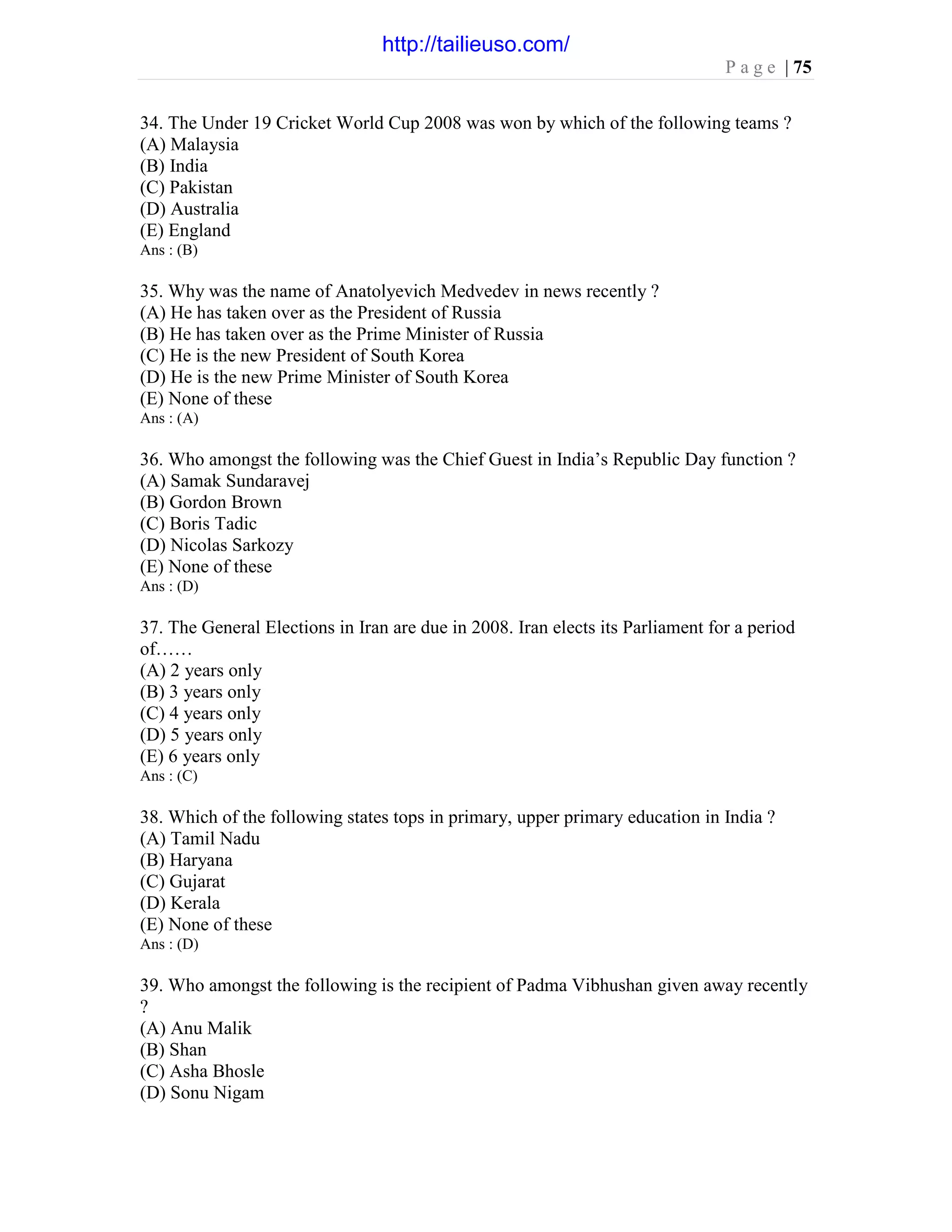 P a g e | 75
34. The Under 19 Cricket World Cup 2008 was won by which of the following teams ?
(A) Malaysia
(B) India
(C) Pakistan
(D) Australia
(E) England
Ans : (B)
35. Why was the name of Anatolyevich Medvedev in news recently ?
(A) He has taken over as the President of Russia
(B) He has taken over as the Prime Minister of Russia
(C) He is the new President of South Korea
(D) He is the new Prime Minister of South Korea
(E) None of these
Ans : (A)
36. Who amongst the following was the Chief Guest in India’s Republic Day function ?
(A) Samak Sundaravej
(B) Gordon Brown
(C) Boris Tadic
(D) Nicolas Sarkozy
(E) None of these
Ans : (D)
37. The General Elections in Iran are due in 2008. Iran elects its Parliament for a period
of……
(A) 2 years only
(B) 3 years only
(C) 4 years only
(D) 5 years only
(E) 6 years only
Ans : (C)
38. Which of the following states tops in primary, upper primary education in India ?
(A) Tamil Nadu
(B) Haryana
(C) Gujarat
(D) Kerala
(E) None of these
Ans : (D)
39. Who amongst the following is the recipient of Padma Vibhushan given away recently
?
(A) Anu Malik
(B) Shan
(C) Asha Bhosle
(D) Sonu Nigam
http://tailieuso.com/
 