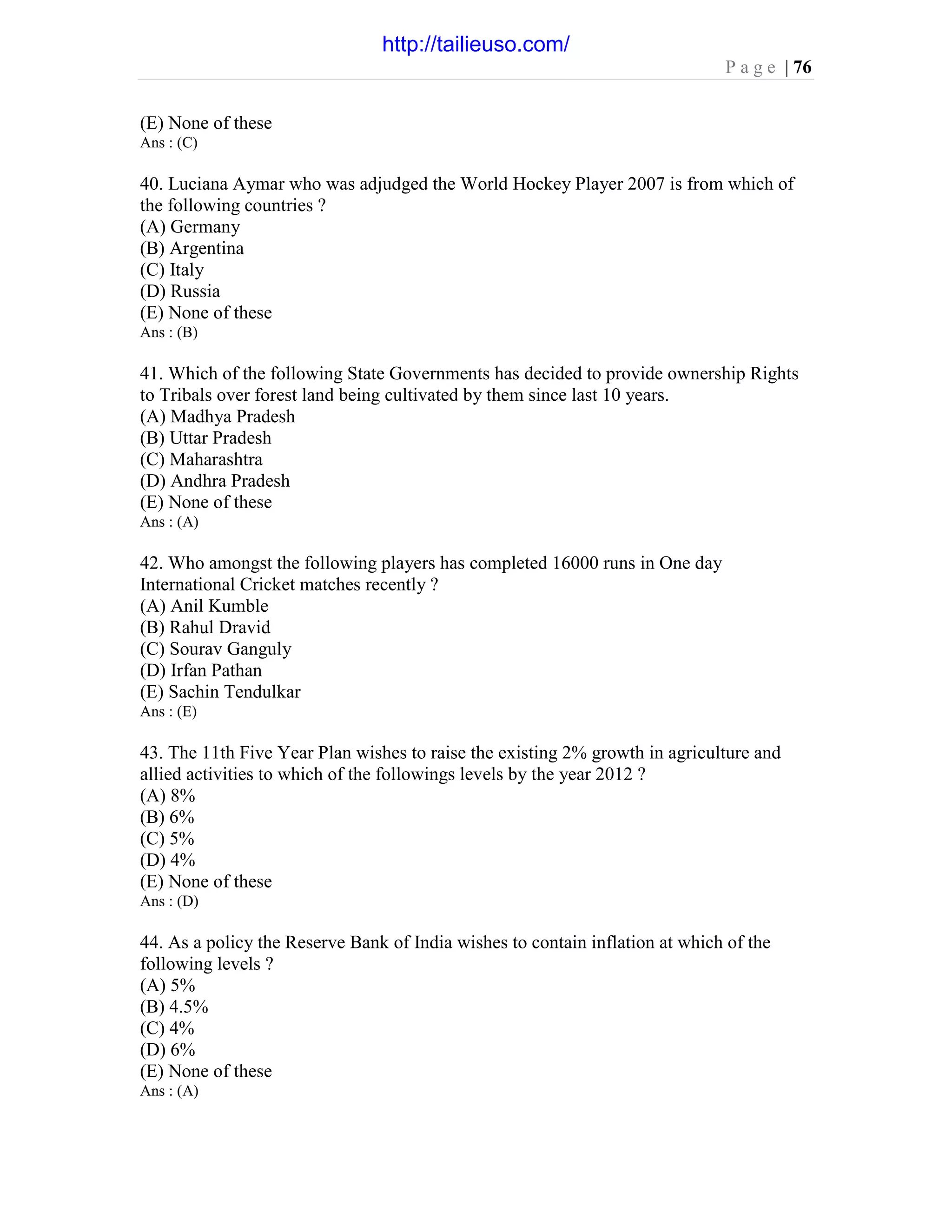 P a g e | 76
(E) None of these
Ans : (C)
40. Luciana Aymar who was adjudged the World Hockey Player 2007 is from which of
the following countries ?
(A) Germany
(B) Argentina
(C) Italy
(D) Russia
(E) None of these
Ans : (B)
41. Which of the following State Governments has decided to provide ownership Rights
to Tribals over forest land being cultivated by them since last 10 years.
(A) Madhya Pradesh
(B) Uttar Pradesh
(C) Maharashtra
(D) Andhra Pradesh
(E) None of these
Ans : (A)
42. Who amongst the following players has completed 16000 runs in One day
International Cricket matches recently ?
(A) Anil Kumble
(B) Rahul Dravid
(C) Sourav Ganguly
(D) Irfan Pathan
(E) Sachin Tendulkar
Ans : (E)
43. The 11th Five Year Plan wishes to raise the existing 2% growth in agriculture and
allied activities to which of the followings levels by the year 2012 ?
(A) 8%
(B) 6%
(C) 5%
(D) 4%
(E) None of these
Ans : (D)
44. As a policy the Reserve Bank of India wishes to contain inflation at which of the
following levels ?
(A) 5%
(B) 4.5%
(C) 4%
(D) 6%
(E) None of these
Ans : (A)
http://tailieuso.com/
 