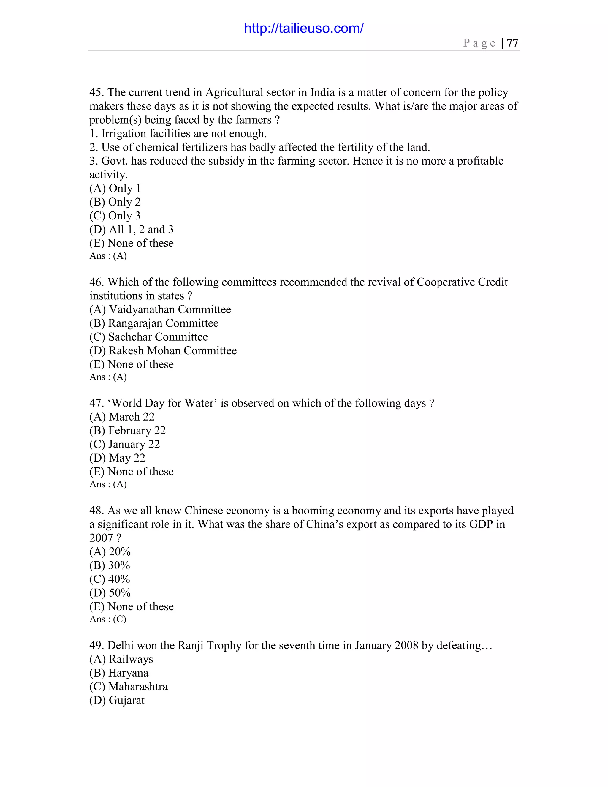 P a g e | 77
45. The current trend in Agricultural sector in India is a matter of concern for the policy
makers these days as it is not showing the expected results. What is/are the major areas of
problem(s) being faced by the farmers ?
1. Irrigation facilities are not enough.
2. Use of chemical fertilizers has badly affected the fertility of the land.
3. Govt. has reduced the subsidy in the farming sector. Hence it is no more a profitable
activity.
(A) Only 1
(B) Only 2
(C) Only 3
(D) All 1, 2 and 3
(E) None of these
Ans : (A)
46. Which of the following committees recommended the revival of Cooperative Credit
institutions in states ?
(A) Vaidyanathan Committee
(B) Rangarajan Committee
(C) Sachchar Committee
(D) Rakesh Mohan Committee
(E) None of these
Ans : (A)
47. ‘World Day for Water’ is observed on which of the following days ?
(A) March 22
(B) February 22
(C) January 22
(D) May 22
(E) None of these
Ans : (A)
48. As we all know Chinese economy is a booming economy and its exports have played
a significant role in it. What was the share of China’s export as compared to its GDP in
2007 ?
(A) 20%
(B) 30%
(C) 40%
(D) 50%
(E) None of these
Ans : (C)
49. Delhi won the Ranji Trophy for the seventh time in January 2008 by defeating…
(A) Railways
(B) Haryana
(C) Maharashtra
(D) Gujarat
http://tailieuso.com/
 
