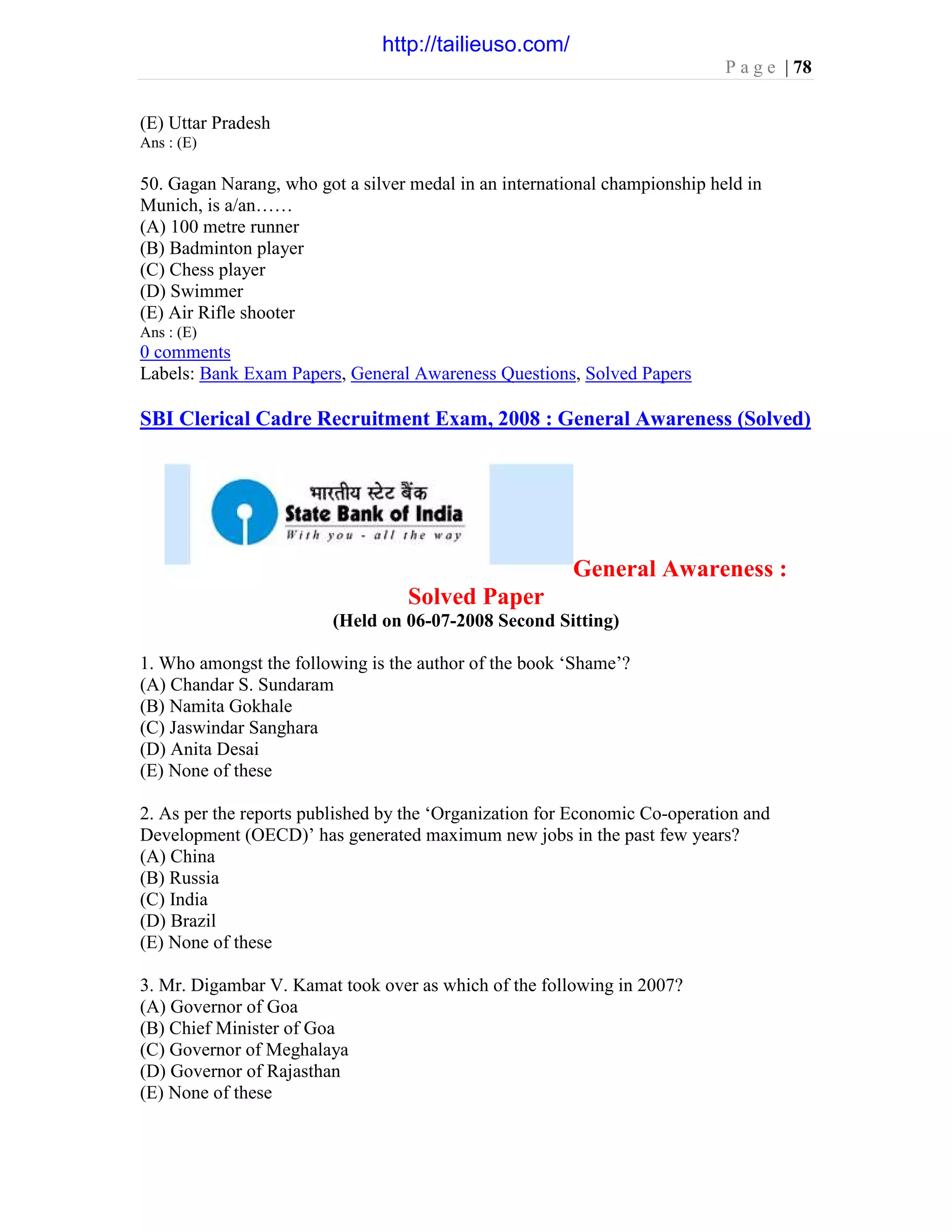 P a g e | 78
(E) Uttar Pradesh
Ans : (E)
50. Gagan Narang, who got a silver medal in an international championship held in
Munich, is a/an……
(A) 100 metre runner
(B) Badminton player
(C) Chess player
(D) Swimmer
(E) Air Rifle shooter
Ans : (E)
0 comments
Labels: Bank Exam Papers, General Awareness Questions, Solved Papers
SBI Clerical Cadre Recruitment Exam, 2008 : General Awareness (Solved)
General Awareness :
Solved Paper
(Held on 06-07-2008 Second Sitting)
1. Who amongst the following is the author of the book ‘Shame’?
(A) Chandar S. Sundaram
(B) Namita Gokhale
(C) Jaswindar Sanghara
(D) Anita Desai
(E) None of these
2. As per the reports published by the ‘Organization for Economic Co-operation and
Development (OECD)’ has generated maximum new jobs in the past few years?
(A) China
(B) Russia
(C) India
(D) Brazil
(E) None of these
3. Mr. Digambar V. Kamat took over as which of the following in 2007?
(A) Governor of Goa
(B) Chief Minister of Goa
(C) Governor of Meghalaya
(D) Governor of Rajasthan
(E) None of these
http://tailieuso.com/
 