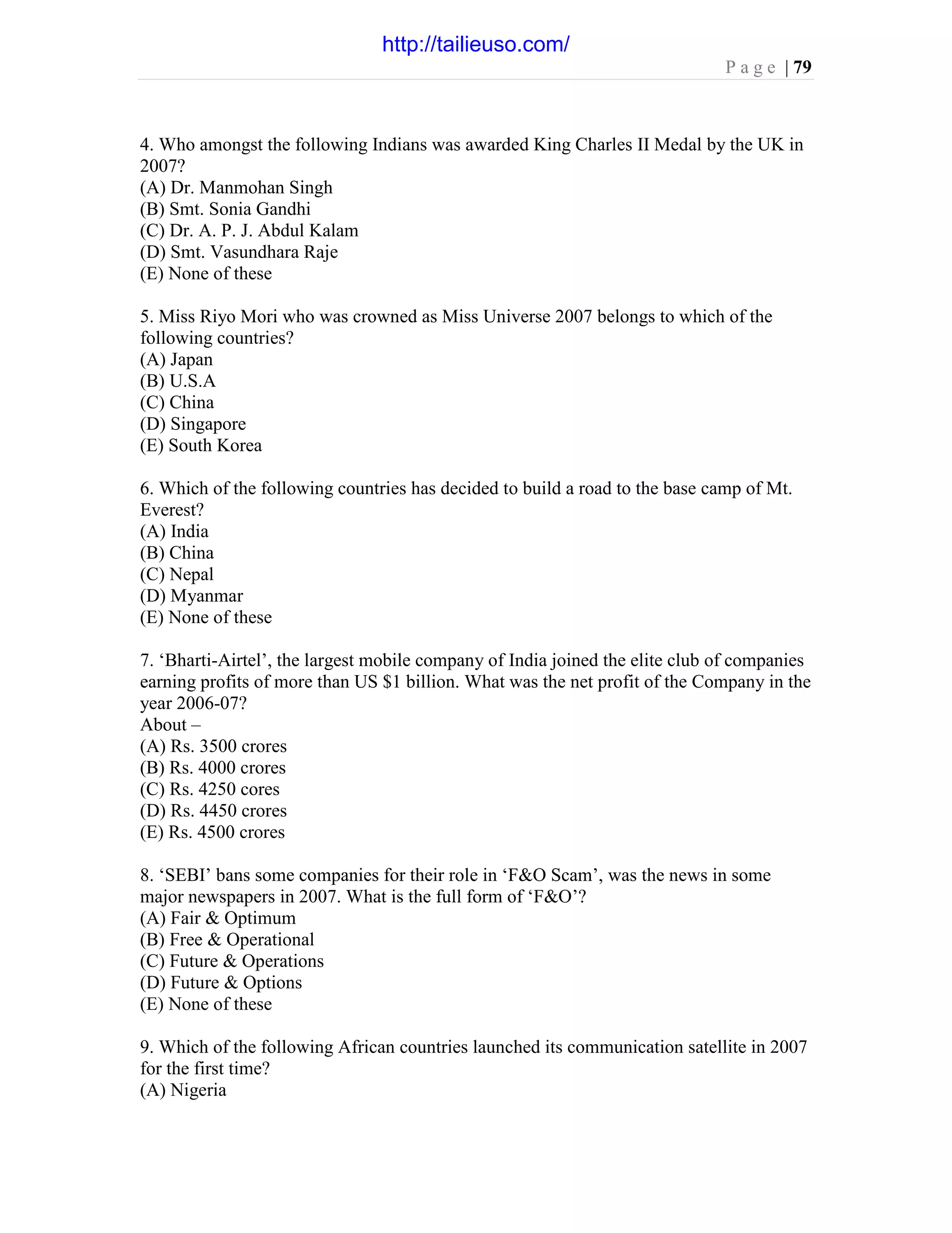 P a g e | 79
4. Who amongst the following Indians was awarded King Charles II Medal by the UK in
2007?
(A) Dr. Manmohan Singh
(B) Smt. Sonia Gandhi
(C) Dr. A. P. J. Abdul Kalam
(D) Smt. Vasundhara Raje
(E) None of these
5. Miss Riyo Mori who was crowned as Miss Universe 2007 belongs to which of the
following countries?
(A) Japan
(B) U.S.A
(C) China
(D) Singapore
(E) South Korea
6. Which of the following countries has decided to build a road to the base camp of Mt.
Everest?
(A) India
(B) China
(C) Nepal
(D) Myanmar
(E) None of these
7. ‘Bharti-Airtel’, the largest mobile company of India joined the elite club of companies
earning profits of more than US $1 billion. What was the net profit of the Company in the
year 2006-07?
About –
(A) Rs. 3500 crores
(B) Rs. 4000 crores
(C) Rs. 4250 cores
(D) Rs. 4450 crores
(E) Rs. 4500 crores
8. ‘SEBI’ bans some companies for their role in ‘F&O Scam’, was the news in some
major newspapers in 2007. What is the full form of ‘F&O’?
(A) Fair & Optimum
(B) Free & Operational
(C) Future & Operations
(D) Future & Options
(E) None of these
9. Which of the following African countries launched its communication satellite in 2007
for the first time?
(A) Nigeria
http://tailieuso.com/
 
