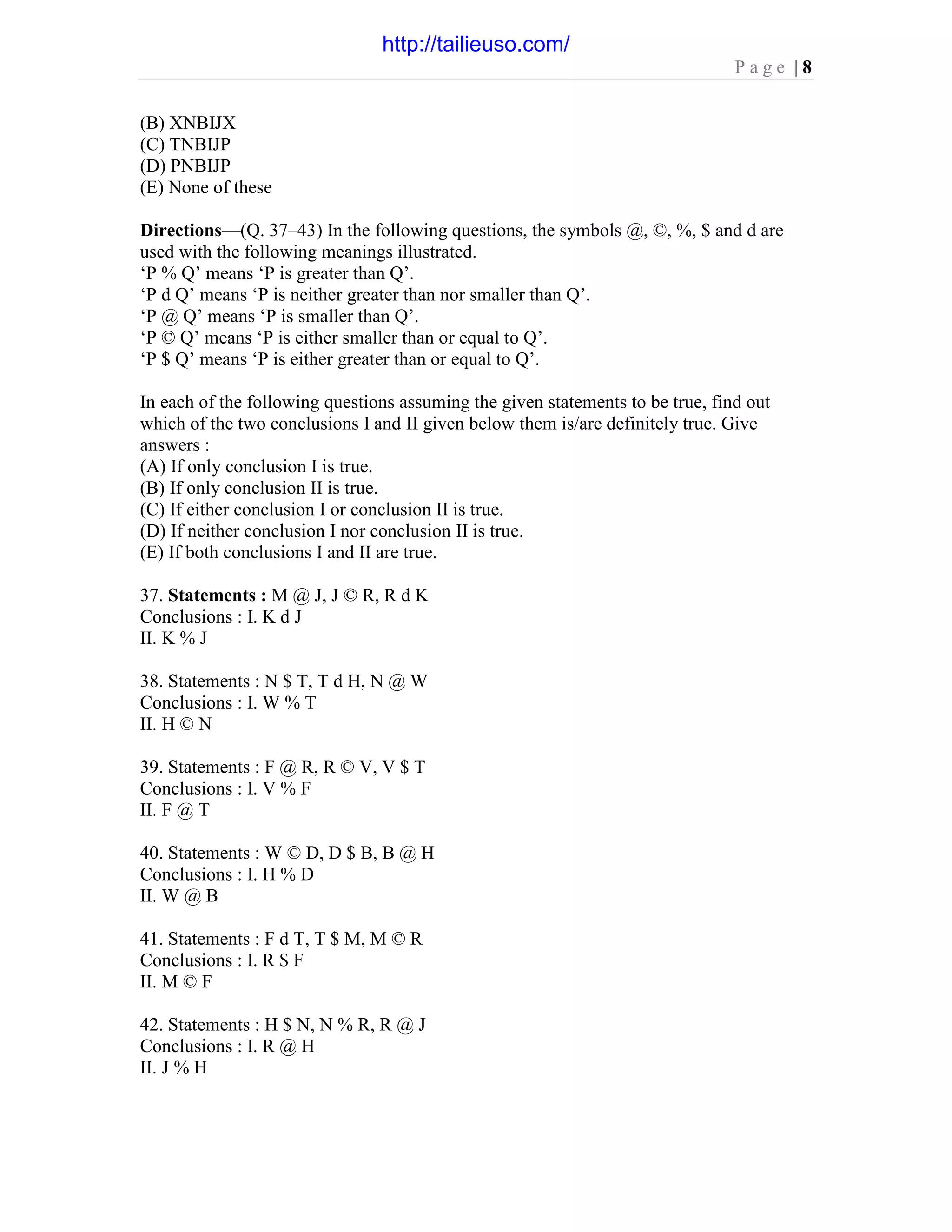 P a g e | 8
(B) XNBIJX
(C) TNBIJP
(D) PNBIJP
(E) None of these
Directions—(Q. 37–43) In the following questions, the symbols @, ©, %, $ and d are
used with the following meanings illustrated.
‘P % Q’ means ‘P is greater than Q’.
‘P d Q’ means ‘P is neither greater than nor smaller than Q’.
‘P @ Q’ means ‘P is smaller than Q’.
‘P © Q’ means ‘P is either smaller than or equal to Q’.
‘P $ Q’ means ‘P is either greater than or equal to Q’.
In each of the following questions assuming the given statements to be true, find out
which of the two conclusions I and II given below them is/are definitely true. Give
answers :
(A) If only conclusion I is true.
(B) If only conclusion II is true.
(C) If either conclusion I or conclusion II is true.
(D) If neither conclusion I nor conclusion II is true.
(E) If both conclusions I and II are true.
37. Statements : M @ J, J © R, R d K
Conclusions : I. K d J
II. K % J
38. Statements : N $ T, T d H, N @ W
Conclusions : I. W % T
II. H © N
39. Statements : F @ R, R © V, V $ T
Conclusions : I. V % F
II. F @ T
40. Statements : W © D, D $ B, B @ H
Conclusions : I. H % D
II. W @ B
41. Statements : F d T, T $ M, M © R
Conclusions : I. R $ F
II. M © F
42. Statements : H $ N, N % R, R @ J
Conclusions : I. R @ H
II. J % H
http://tailieuso.com/
 