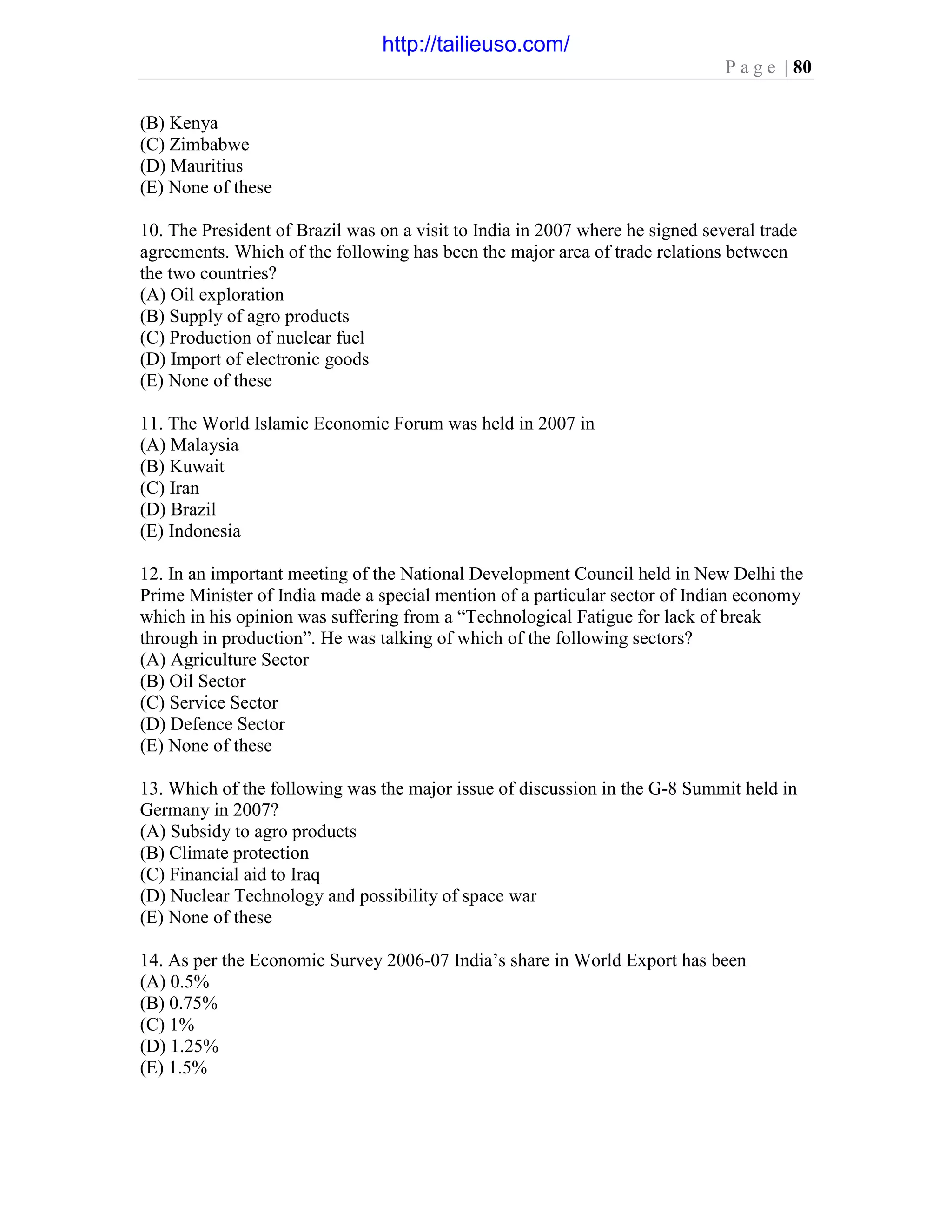P a g e | 80
(B) Kenya
(C) Zimbabwe
(D) Mauritius
(E) None of these
10. The President of Brazil was on a visit to India in 2007 where he signed several trade
agreements. Which of the following has been the major area of trade relations between
the two countries?
(A) Oil exploration
(B) Supply of agro products
(C) Production of nuclear fuel
(D) Import of electronic goods
(E) None of these
11. The World Islamic Economic Forum was held in 2007 in
(A) Malaysia
(B) Kuwait
(C) Iran
(D) Brazil
(E) Indonesia
12. In an important meeting of the National Development Council held in New Delhi the
Prime Minister of India made a special mention of a particular sector of Indian economy
which in his opinion was suffering from a “Technological Fatigue for lack of break
through in production”. He was talking of which of the following sectors?
(A) Agriculture Sector
(B) Oil Sector
(C) Service Sector
(D) Defence Sector
(E) None of these
13. Which of the following was the major issue of discussion in the G-8 Summit held in
Germany in 2007?
(A) Subsidy to agro products
(B) Climate protection
(C) Financial aid to Iraq
(D) Nuclear Technology and possibility of space war
(E) None of these
14. As per the Economic Survey 2006-07 India’s share in World Export has been
(A) 0.5%
(B) 0.75%
(C) 1%
(D) 1.25%
(E) 1.5%
http://tailieuso.com/
 