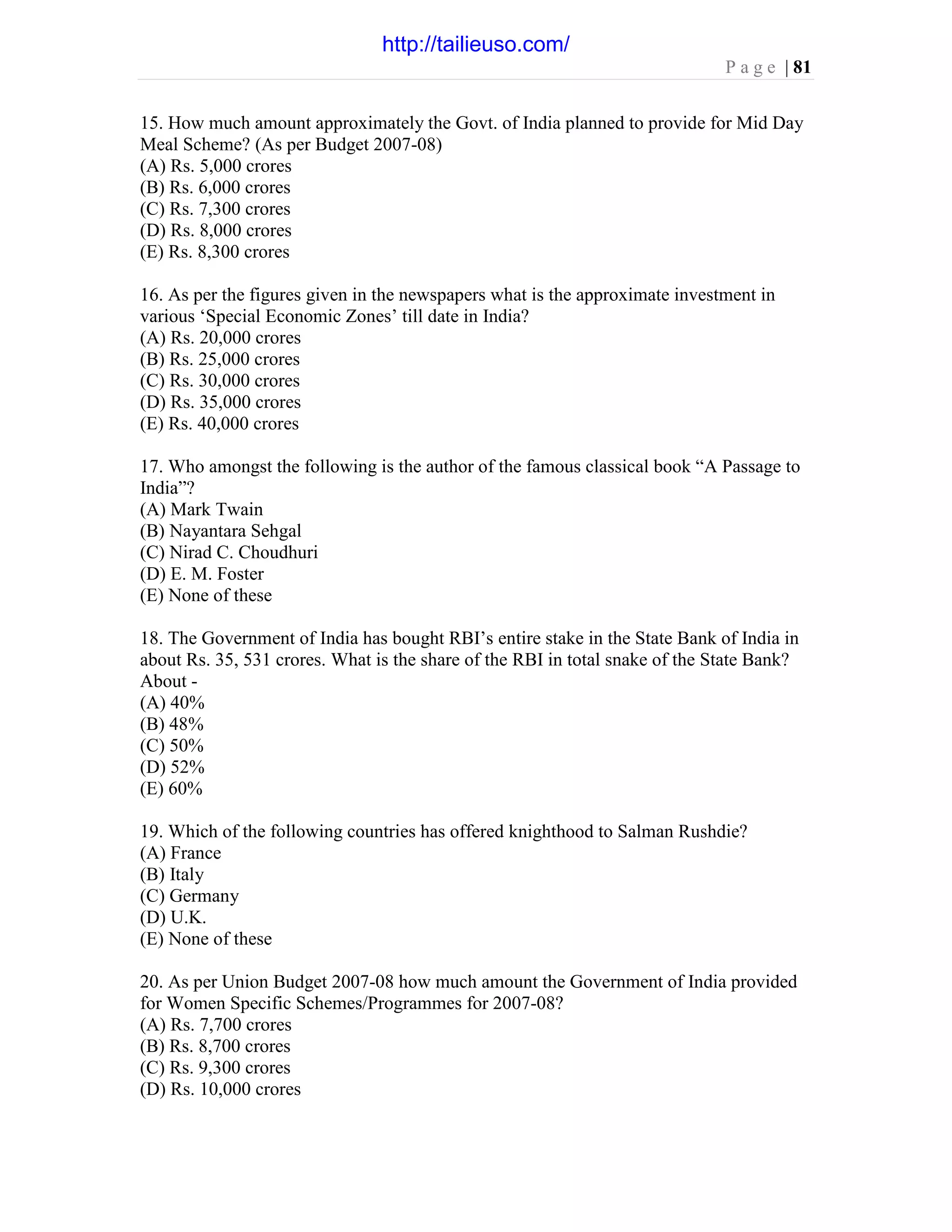 P a g e | 81
15. How much amount approximately the Govt. of India planned to provide for Mid Day
Meal Scheme? (As per Budget 2007-08)
(A) Rs. 5,000 crores
(B) Rs. 6,000 crores
(C) Rs. 7,300 crores
(D) Rs. 8,000 crores
(E) Rs. 8,300 crores
16. As per the figures given in the newspapers what is the approximate investment in
various ‘Special Economic Zones’ till date in India?
(A) Rs. 20,000 crores
(B) Rs. 25,000 crores
(C) Rs. 30,000 crores
(D) Rs. 35,000 crores
(E) Rs. 40,000 crores
17. Who amongst the following is the author of the famous classical book “A Passage to
India”?
(A) Mark Twain
(B) Nayantara Sehgal
(C) Nirad C. Choudhuri
(D) E. M. Foster
(E) None of these
18. The Government of India has bought RBI’s entire stake in the State Bank of India in
about Rs. 35, 531 crores. What is the share of the RBI in total snake of the State Bank?
About -
(A) 40%
(B) 48%
(C) 50%
(D) 52%
(E) 60%
19. Which of the following countries has offered knighthood to Salman Rushdie?
(A) France
(B) Italy
(C) Germany
(D) U.K.
(E) None of these
20. As per Union Budget 2007-08 how much amount the Government of India provided
for Women Specific Schemes/Programmes for 2007-08?
(A) Rs. 7,700 crores
(B) Rs. 8,700 crores
(C) Rs. 9,300 crores
(D) Rs. 10,000 crores
http://tailieuso.com/
 