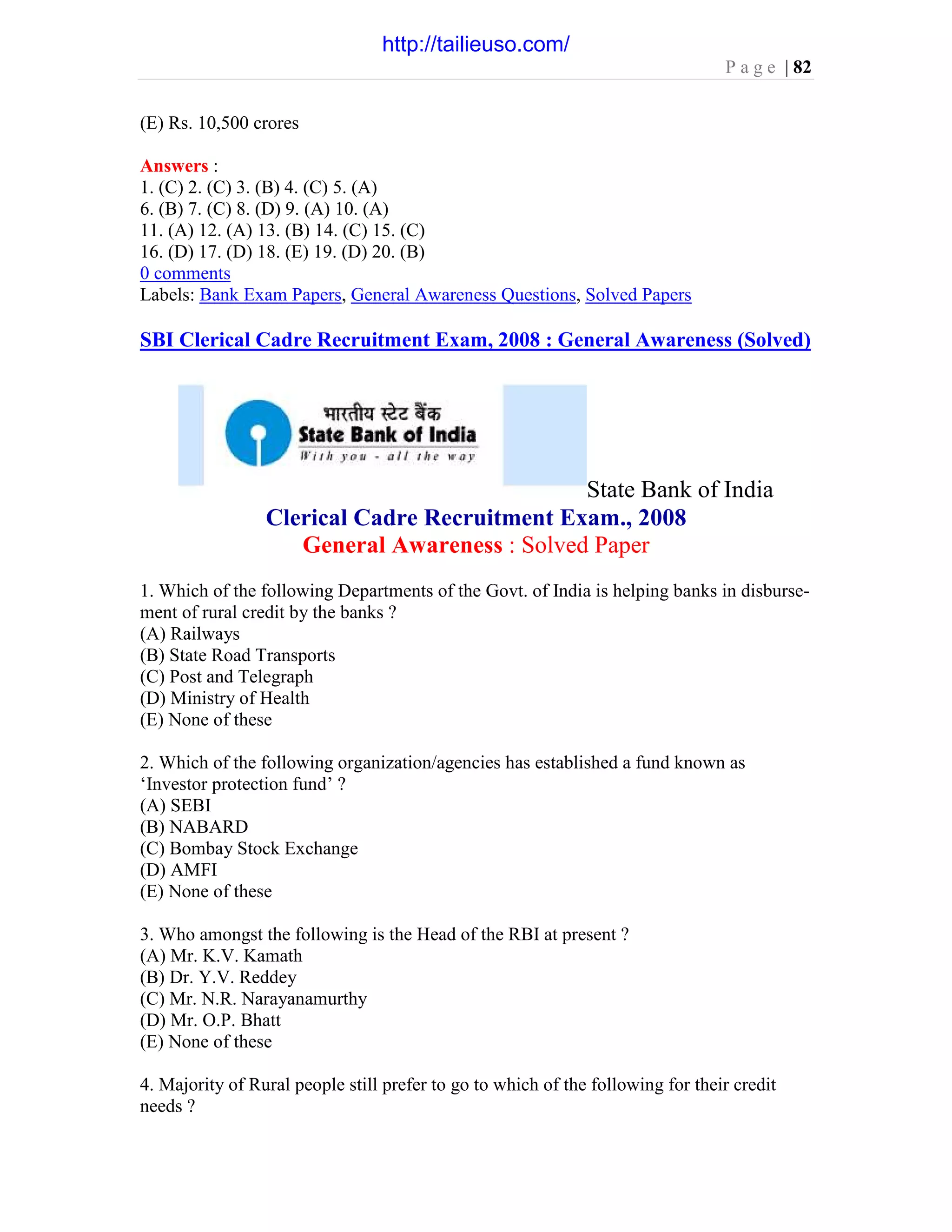 P a g e | 82
(E) Rs. 10,500 crores
Answers :
1. (C) 2. (C) 3. (B) 4. (C) 5. (A)
6. (B) 7. (C) 8. (D) 9. (A) 10. (A)
11. (A) 12. (A) 13. (B) 14. (C) 15. (C)
16. (D) 17. (D) 18. (E) 19. (D) 20. (B)
0 comments
Labels: Bank Exam Papers, General Awareness Questions, Solved Papers
SBI Clerical Cadre Recruitment Exam, 2008 : General Awareness (Solved)
State Bank of India
Clerical Cadre Recruitment Exam., 2008
General Awareness : Solved Paper
1. Which of the following Departments of the Govt. of India is helping banks in disburse-
ment of rural credit by the banks ?
(A) Railways
(B) State Road Transports
(C) Post and Telegraph
(D) Ministry of Health
(E) None of these
2. Which of the following organization/agencies has established a fund known as
‘Investor protection fund’ ?
(A) SEBI
(B) NABARD
(C) Bombay Stock Exchange
(D) AMFI
(E) None of these
3. Who amongst the following is the Head of the RBI at present ?
(A) Mr. K.V. Kamath
(B) Dr. Y.V. Reddey
(C) Mr. N.R. Narayanamurthy
(D) Mr. O.P. Bhatt
(E) None of these
4. Majority of Rural people still prefer to go to which of the following for their credit
needs ?
http://tailieuso.com/
 