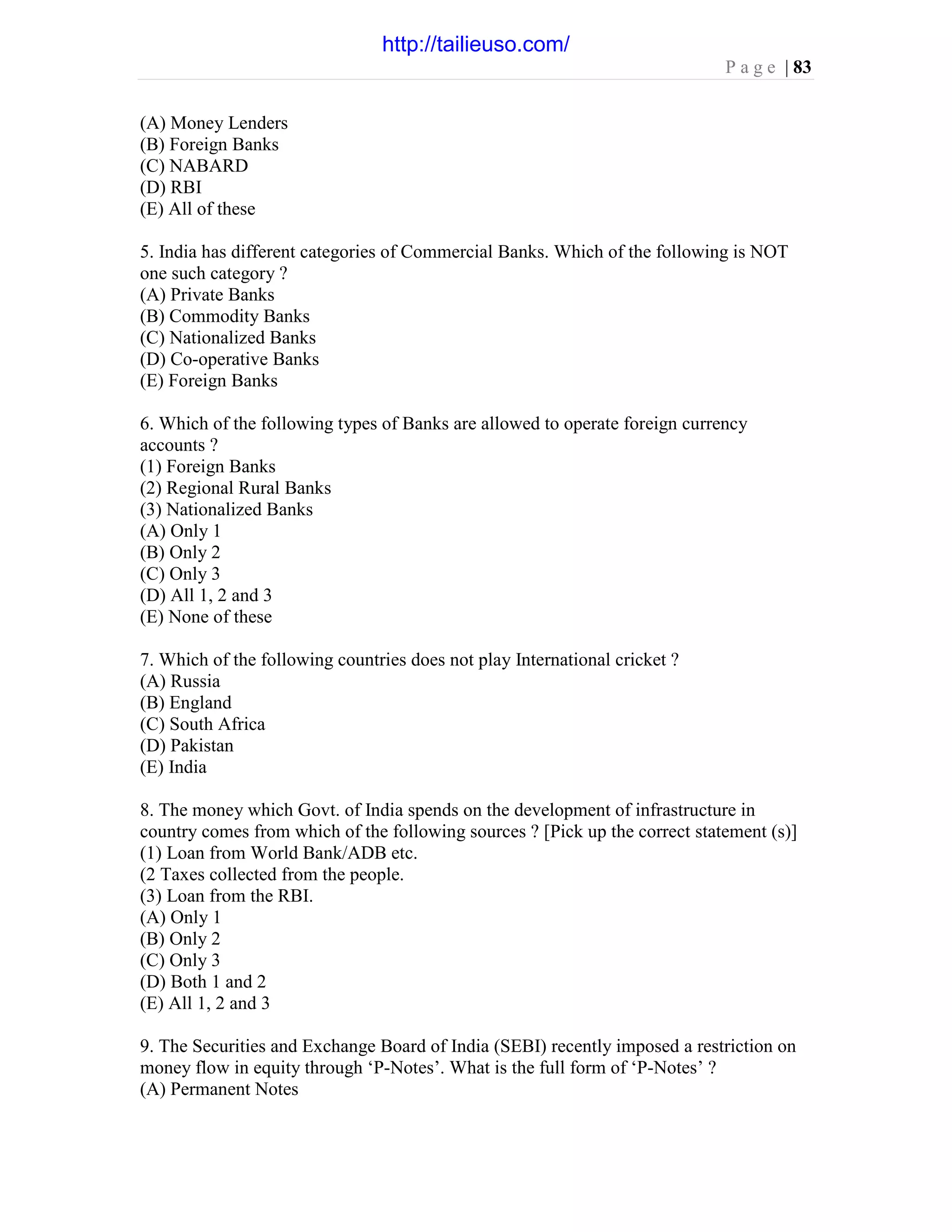 P a g e | 83
(A) Money Lenders
(B) Foreign Banks
(C) NABARD
(D) RBI
(E) All of these
5. India has different categories of Commercial Banks. Which of the following is NOT
one such category ?
(A) Private Banks
(B) Commodity Banks
(C) Nationalized Banks
(D) Co-operative Banks
(E) Foreign Banks
6. Which of the following types of Banks are allowed to operate foreign currency
accounts ?
(1) Foreign Banks
(2) Regional Rural Banks
(3) Nationalized Banks
(A) Only 1
(B) Only 2
(C) Only 3
(D) All 1, 2 and 3
(E) None of these
7. Which of the following countries does not play International cricket ?
(A) Russia
(B) England
(C) South Africa
(D) Pakistan
(E) India
8. The money which Govt. of India spends on the development of infrastructure in
country comes from which of the following sources ? [Pick up the correct statement (s)]
(1) Loan from World Bank/ADB etc.
(2 Taxes collected from the people.
(3) Loan from the RBI.
(A) Only 1
(B) Only 2
(C) Only 3
(D) Both 1 and 2
(E) All 1, 2 and 3
9. The Securities and Exchange Board of India (SEBI) recently imposed a restriction on
money flow in equity through ‘P-Notes’. What is the full form of ‘P-Notes’ ?
(A) Permanent Notes
http://tailieuso.com/
 