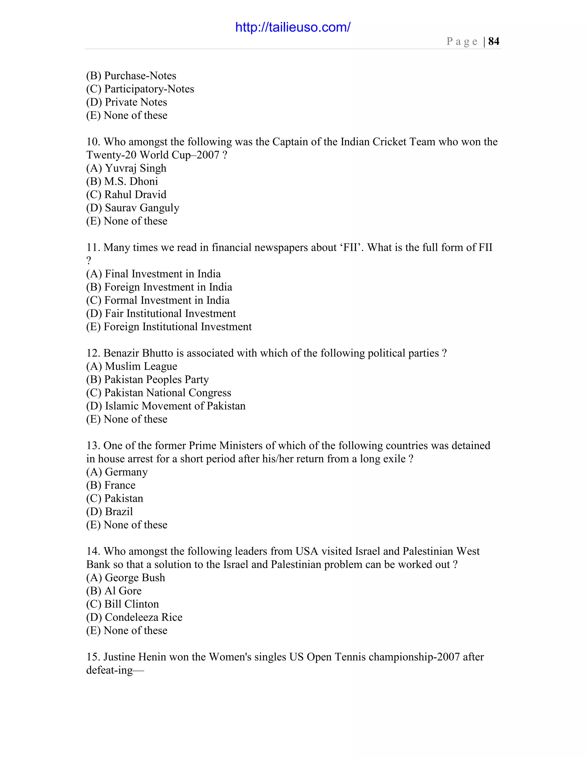P a g e | 84
(B) Purchase-Notes
(C) Participatory-Notes
(D) Private Notes
(E) None of these
10. Who amongst the following was the Captain of the Indian Cricket Team who won the
Twenty-20 World Cup–2007 ?
(A) Yuvraj Singh
(B) M.S. Dhoni
(C) Rahul Dravid
(D) Saurav Ganguly
(E) None of these
11. Many times we read in financial newspapers about ‘FII’. What is the full form of FII
?
(A) Final Investment in India
(B) Foreign Investment in India
(C) Formal Investment in India
(D) Fair Institutional Investment
(E) Foreign Institutional Investment
12. Benazir Bhutto is associated with which of the following political parties ?
(A) Muslim League
(B) Pakistan Peoples Party
(C) Pakistan National Congress
(D) Islamic Movement of Pakistan
(E) None of these
13. One of the former Prime Ministers of which of the following countries was detained
in house arrest for a short period after his/her return from a long exile ?
(A) Germany
(B) France
(C) Pakistan
(D) Brazil
(E) None of these
14. Who amongst the following leaders from USA visited Israel and Palestinian West
Bank so that a solution to the Israel and Palestinian problem can be worked out ?
(A) George Bush
(B) Al Gore
(C) Bill Clinton
(D) Condeleeza Rice
(E) None of these
15. Justine Henin won the Women's singles US Open Tennis championship-2007 after
defeat-ing—
http://tailieuso.com/
 