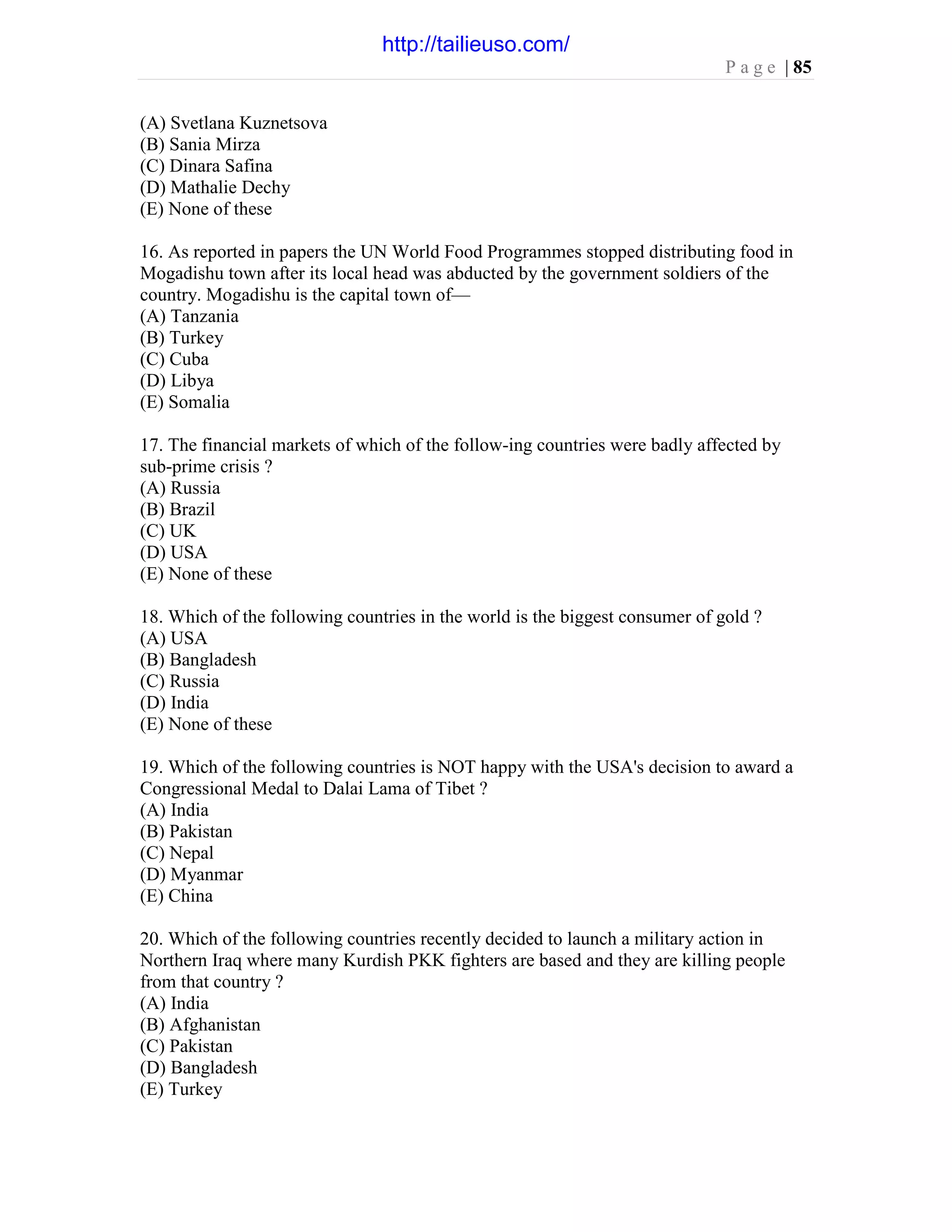 P a g e | 85
(A) Svetlana Kuznetsova
(B) Sania Mirza
(C) Dinara Safina
(D) Mathalie Dechy
(E) None of these
16. As reported in papers the UN World Food Programmes stopped distributing food in
Mogadishu town after its local head was abducted by the government soldiers of the
country. Mogadishu is the capital town of—
(A) Tanzania
(B) Turkey
(C) Cuba
(D) Libya
(E) Somalia
17. The financial markets of which of the follow-ing countries were badly affected by
sub-prime crisis ?
(A) Russia
(B) Brazil
(C) UK
(D) USA
(E) None of these
18. Which of the following countries in the world is the biggest consumer of gold ?
(A) USA
(B) Bangladesh
(C) Russia
(D) India
(E) None of these
19. Which of the following countries is NOT happy with the USA's decision to award a
Congressional Medal to Dalai Lama of Tibet ?
(A) India
(B) Pakistan
(C) Nepal
(D) Myanmar
(E) China
20. Which of the following countries recently decided to launch a military action in
Northern Iraq where many Kurdish PKK fighters are based and they are killing people
from that country ?
(A) India
(B) Afghanistan
(C) Pakistan
(D) Bangladesh
(E) Turkey
http://tailieuso.com/
 