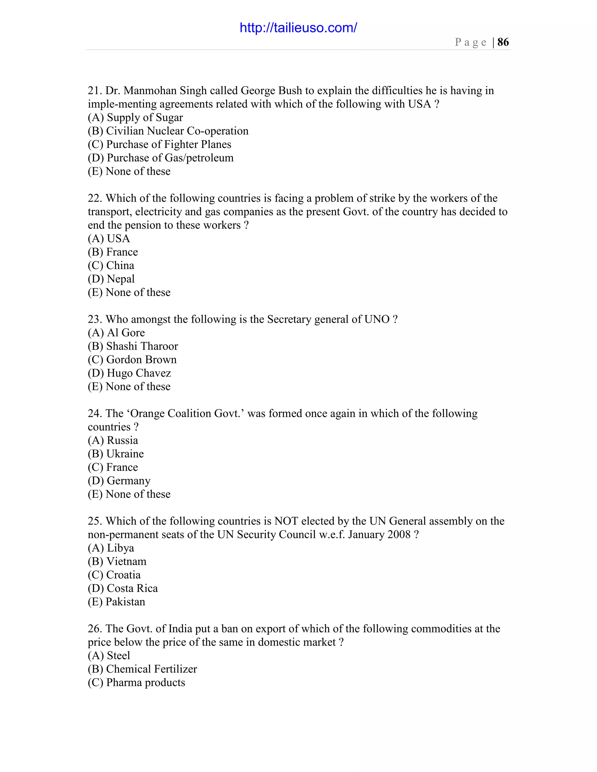 P a g e | 86
21. Dr. Manmohan Singh called George Bush to explain the difficulties he is having in
imple-menting agreements related with which of the following with USA ?
(A) Supply of Sugar
(B) Civilian Nuclear Co-operation
(C) Purchase of Fighter Planes
(D) Purchase of Gas/petroleum
(E) None of these
22. Which of the following countries is facing a problem of strike by the workers of the
transport, electricity and gas companies as the present Govt. of the country has decided to
end the pension to these workers ?
(A) USA
(B) France
(C) China
(D) Nepal
(E) None of these
23. Who amongst the following is the Secretary general of UNO ?
(A) Al Gore
(B) Shashi Tharoor
(C) Gordon Brown
(D) Hugo Chavez
(E) None of these
24. The ‘Orange Coalition Govt.’ was formed once again in which of the following
countries ?
(A) Russia
(B) Ukraine
(C) France
(D) Germany
(E) None of these
25. Which of the following countries is NOT elected by the UN General assembly on the
non-permanent seats of the UN Security Council w.e.f. January 2008 ?
(A) Libya
(B) Vietnam
(C) Croatia
(D) Costa Rica
(E) Pakistan
26. The Govt. of India put a ban on export of which of the following commodities at the
price below the price of the same in domestic market ?
(A) Steel
(B) Chemical Fertilizer
(C) Pharma products
http://tailieuso.com/
 