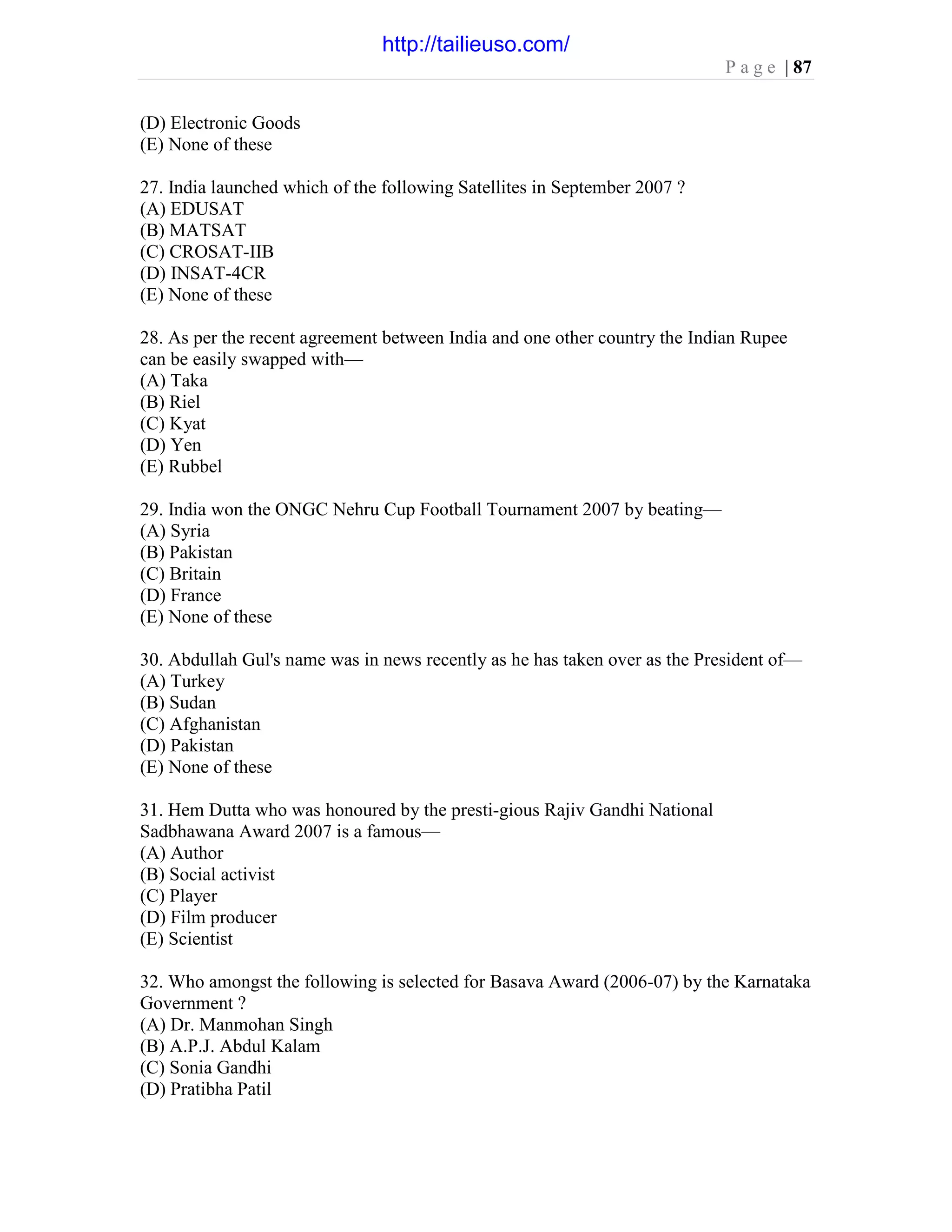 P a g e | 87
(D) Electronic Goods
(E) None of these
27. India launched which of the following Satellites in September 2007 ?
(A) EDUSAT
(B) MATSAT
(C) CROSAT-IIB
(D) INSAT-4CR
(E) None of these
28. As per the recent agreement between India and one other country the Indian Rupee
can be easily swapped with—
(A) Taka
(B) Riel
(C) Kyat
(D) Yen
(E) Rubbel
29. India won the ONGC Nehru Cup Football Tournament 2007 by beating—
(A) Syria
(B) Pakistan
(C) Britain
(D) France
(E) None of these
30. Abdullah Gul's name was in news recently as he has taken over as the President of—
(A) Turkey
(B) Sudan
(C) Afghanistan
(D) Pakistan
(E) None of these
31. Hem Dutta who was honoured by the presti-gious Rajiv Gandhi National
Sadbhawana Award 2007 is a famous—
(A) Author
(B) Social activist
(C) Player
(D) Film producer
(E) Scientist
32. Who amongst the following is selected for Basava Award (2006-07) by the Karnataka
Government ?
(A) Dr. Manmohan Singh
(B) A.P.J. Abdul Kalam
(C) Sonia Gandhi
(D) Pratibha Patil
http://tailieuso.com/
 