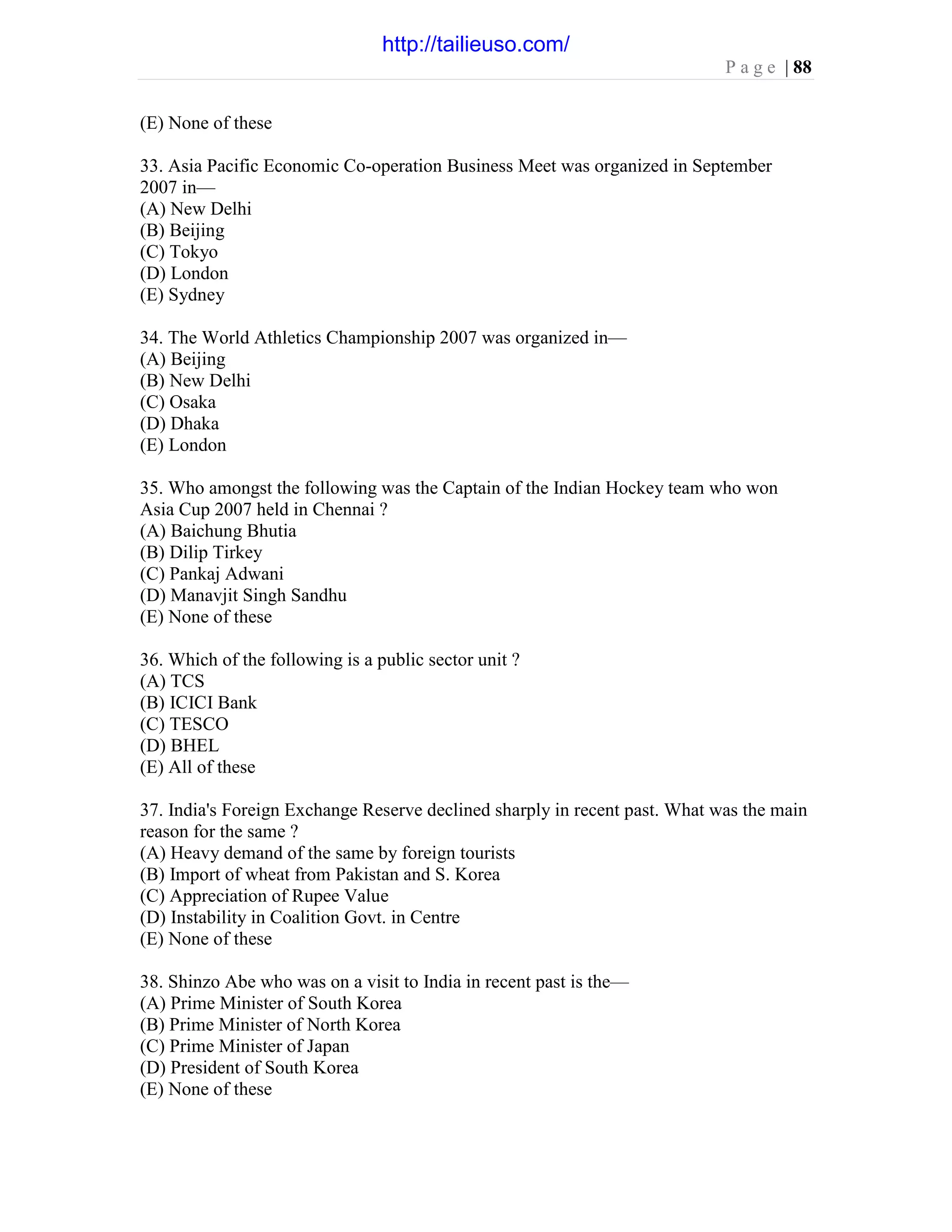 P a g e | 88
(E) None of these
33. Asia Pacific Economic Co-operation Business Meet was organized in September
2007 in—
(A) New Delhi
(B) Beijing
(C) Tokyo
(D) London
(E) Sydney
34. The World Athletics Championship 2007 was organized in—
(A) Beijing
(B) New Delhi
(C) Osaka
(D) Dhaka
(E) London
35. Who amongst the following was the Captain of the Indian Hockey team who won
Asia Cup 2007 held in Chennai ?
(A) Baichung Bhutia
(B) Dilip Tirkey
(C) Pankaj Adwani
(D) Manavjit Singh Sandhu
(E) None of these
36. Which of the following is a public sector unit ?
(A) TCS
(B) ICICI Bank
(C) TESCO
(D) BHEL
(E) All of these
37. India's Foreign Exchange Reserve declined sharply in recent past. What was the main
reason for the same ?
(A) Heavy demand of the same by foreign tourists
(B) Import of wheat from Pakistan and S. Korea
(C) Appreciation of Rupee Value
(D) Instability in Coalition Govt. in Centre
(E) None of these
38. Shinzo Abe who was on a visit to India in recent past is the—
(A) Prime Minister of South Korea
(B) Prime Minister of North Korea
(C) Prime Minister of Japan
(D) President of South Korea
(E) None of these
http://tailieuso.com/
 