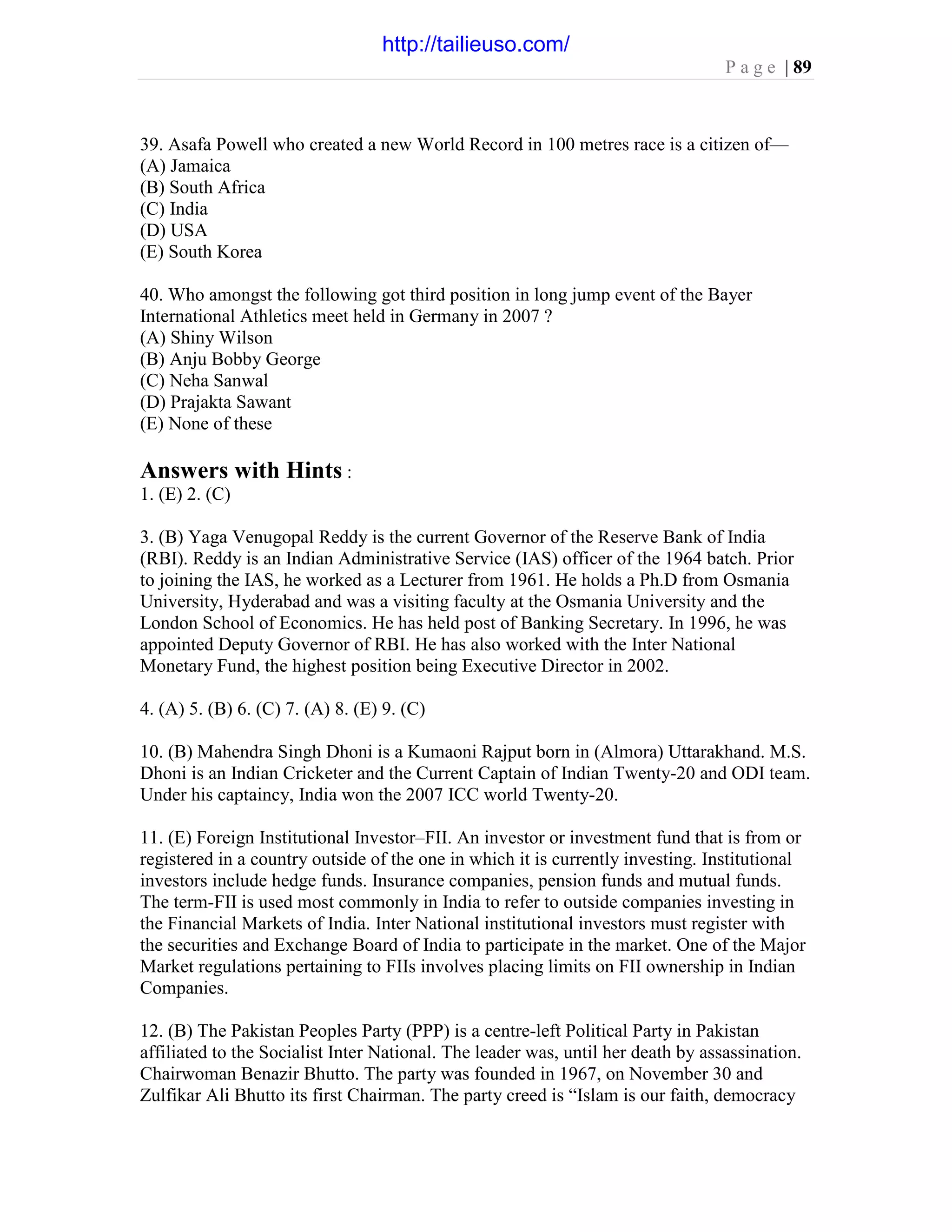 P a g e | 89
39. Asafa Powell who created a new World Record in 100 metres race is a citizen of—
(A) Jamaica
(B) South Africa
(C) India
(D) USA
(E) South Korea
40. Who amongst the following got third position in long jump event of the Bayer
International Athletics meet held in Germany in 2007 ?
(A) Shiny Wilson
(B) Anju Bobby George
(C) Neha Sanwal
(D) Prajakta Sawant
(E) None of these
Answers with Hints :
1. (E) 2. (C)
3. (B) Yaga Venugopal Reddy is the current Governor of the Reserve Bank of India
(RBI). Reddy is an Indian Administrative Service (IAS) officer of the 1964 batch. Prior
to joining the IAS, he worked as a Lecturer from 1961. He holds a Ph.D from Osmania
University, Hyderabad and was a visiting faculty at the Osmania University and the
London School of Economics. He has held post of Banking Secretary. In 1996, he was
appointed Deputy Governor of RBI. He has also worked with the Inter National
Monetary Fund, the highest position being Executive Director in 2002.
4. (A) 5. (B) 6. (C) 7. (A) 8. (E) 9. (C)
10. (B) Mahendra Singh Dhoni is a Kumaoni Rajput born in (Almora) Uttarakhand. M.S.
Dhoni is an Indian Cricketer and the Current Captain of Indian Twenty-20 and ODI team.
Under his captaincy, India won the 2007 ICC world Twenty-20.
11. (E) Foreign Institutional Investor–FII. An investor or investment fund that is from or
registered in a country outside of the one in which it is currently investing. Institutional
investors include hedge funds. Insurance companies, pension funds and mutual funds.
The term-FII is used most commonly in India to refer to outside companies investing in
the Financial Markets of India. Inter National institutional investors must register with
the securities and Exchange Board of India to participate in the market. One of the Major
Market regulations pertaining to FIIs involves placing limits on FII ownership in Indian
Companies.
12. (B) The Pakistan Peoples Party (PPP) is a centre-left Political Party in Pakistan
affiliated to the Socialist Inter National. The leader was, until her death by assassination.
Chairwoman Benazir Bhutto. The party was founded in 1967, on November 30 and
Zulfikar Ali Bhutto its first Chairman. The party creed is “Islam is our faith, democracy
http://tailieuso.com/
 