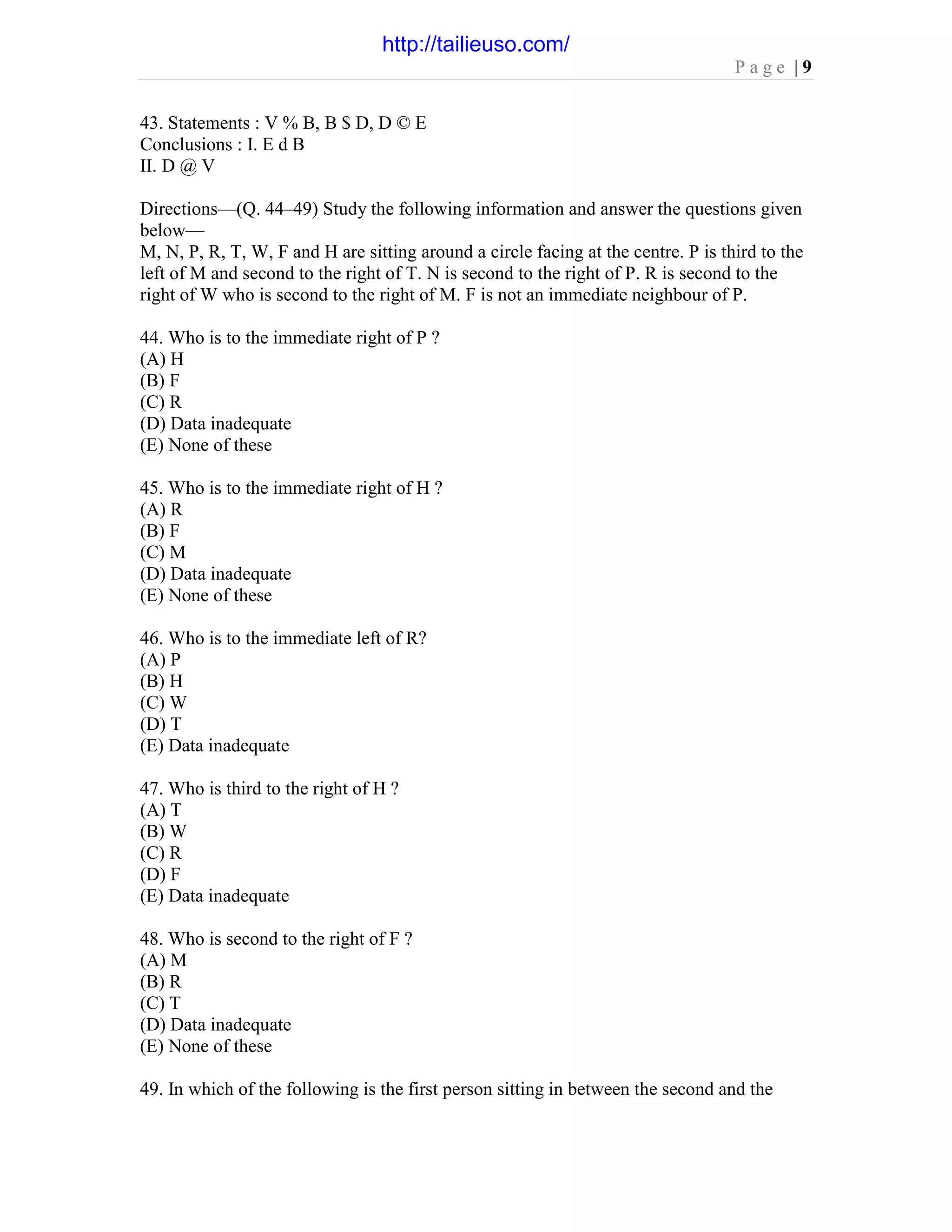 P a g e | 9
43. Statements : V % B, B $ D, D © E
Conclusions : I. E d B
II. D @ V
Directions—(Q. 44–49) Study the following information and answer the questions given
below—
M, N, P, R, T, W, F and H are sitting around a circle facing at the centre. P is third to the
left of M and second to the right of T. N is second to the right of P. R is second to the
right of W who is second to the right of M. F is not an immediate neighbour of P.
44. Who is to the immediate right of P ?
(A) H
(B) F
(C) R
(D) Data inadequate
(E) None of these
45. Who is to the immediate right of H ?
(A) R
(B) F
(C) M
(D) Data inadequate
(E) None of these
46. Who is to the immediate left of R?
(A) P
(B) H
(C) W
(D) T
(E) Data inadequate
47. Who is third to the right of H ?
(A) T
(B) W
(C) R
(D) F
(E) Data inadequate
48. Who is second to the right of F ?
(A) M
(B) R
(C) T
(D) Data inadequate
(E) None of these
49. In which of the following is the first person sitting in between the second and the
http://tailieuso.com/
 