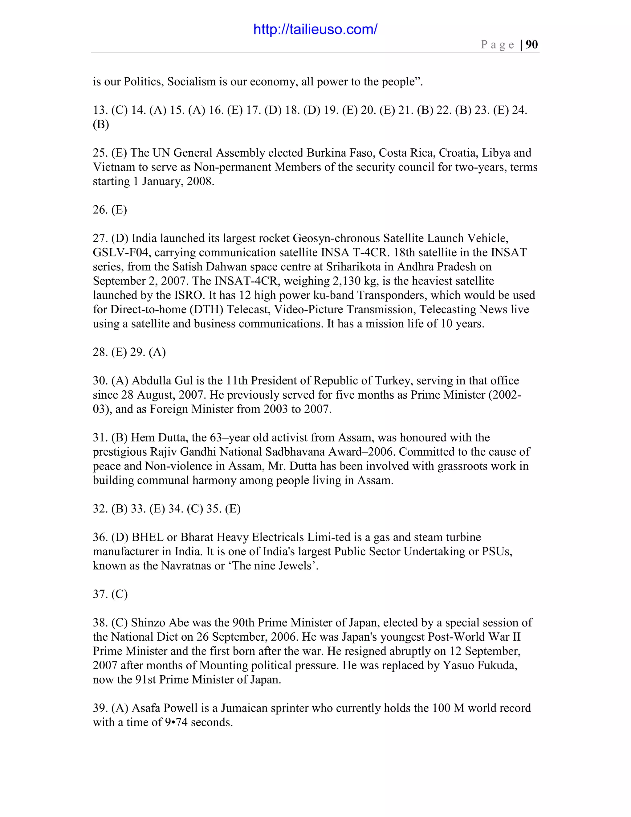 P a g e | 90
is our Politics, Socialism is our economy, all power to the people”.
13. (C) 14. (A) 15. (A) 16. (E) 17. (D) 18. (D) 19. (E) 20. (E) 21. (B) 22. (B) 23. (E) 24.
(B)
25. (E) The UN General Assembly elected Burkina Faso, Costa Rica, Croatia, Libya and
Vietnam to serve as Non-permanent Members of the security council for two-years, terms
starting 1 January, 2008.
26. (E)
27. (D) India launched its largest rocket Geosyn-chronous Satellite Launch Vehicle,
GSLV-F04, carrying communication satellite INSA T-4CR. 18th satellite in the INSAT
series, from the Satish Dahwan space centre at Sriharikota in Andhra Pradesh on
September 2, 2007. The INSAT-4CR, weighing 2,130 kg, is the heaviest satellite
launched by the ISRO. It has 12 high power ku-band Transponders, which would be used
for Direct-to-home (DTH) Telecast, Video-Picture Transmission, Telecasting News live
using a satellite and business communications. It has a mission life of 10 years.
28. (E) 29. (A)
30. (A) Abdulla Gul is the 11th President of Republic of Turkey, serving in that office
since 28 August, 2007. He previously served for five months as Prime Minister (2002-
03), and as Foreign Minister from 2003 to 2007.
31. (B) Hem Dutta, the 63–year old activist from Assam, was honoured with the
prestigious Rajiv Gandhi National Sadbhavana Award–2006. Committed to the cause of
peace and Non-violence in Assam, Mr. Dutta has been involved with grassroots work in
building communal harmony among people living in Assam.
32. (B) 33. (E) 34. (C) 35. (E)
36. (D) BHEL or Bharat Heavy Electricals Limi-ted is a gas and steam turbine
manufacturer in India. It is one of India's largest Public Sector Undertaking or PSUs,
known as the Navratnas or ‘The nine Jewels’.
37. (C)
38. (C) Shinzo Abe was the 90th Prime Minister of Japan, elected by a special session of
the National Diet on 26 September, 2006. He was Japan's youngest Post-World War II
Prime Minister and the first born after the war. He resigned abruptly on 12 September,
2007 after months of Mounting political pressure. He was replaced by Yasuo Fukuda,
now the 91st Prime Minister of Japan.
39. (A) Asafa Powell is a Jumaican sprinter who currently holds the 100 M world record
with a time of 9•74 seconds.
http://tailieuso.com/
 