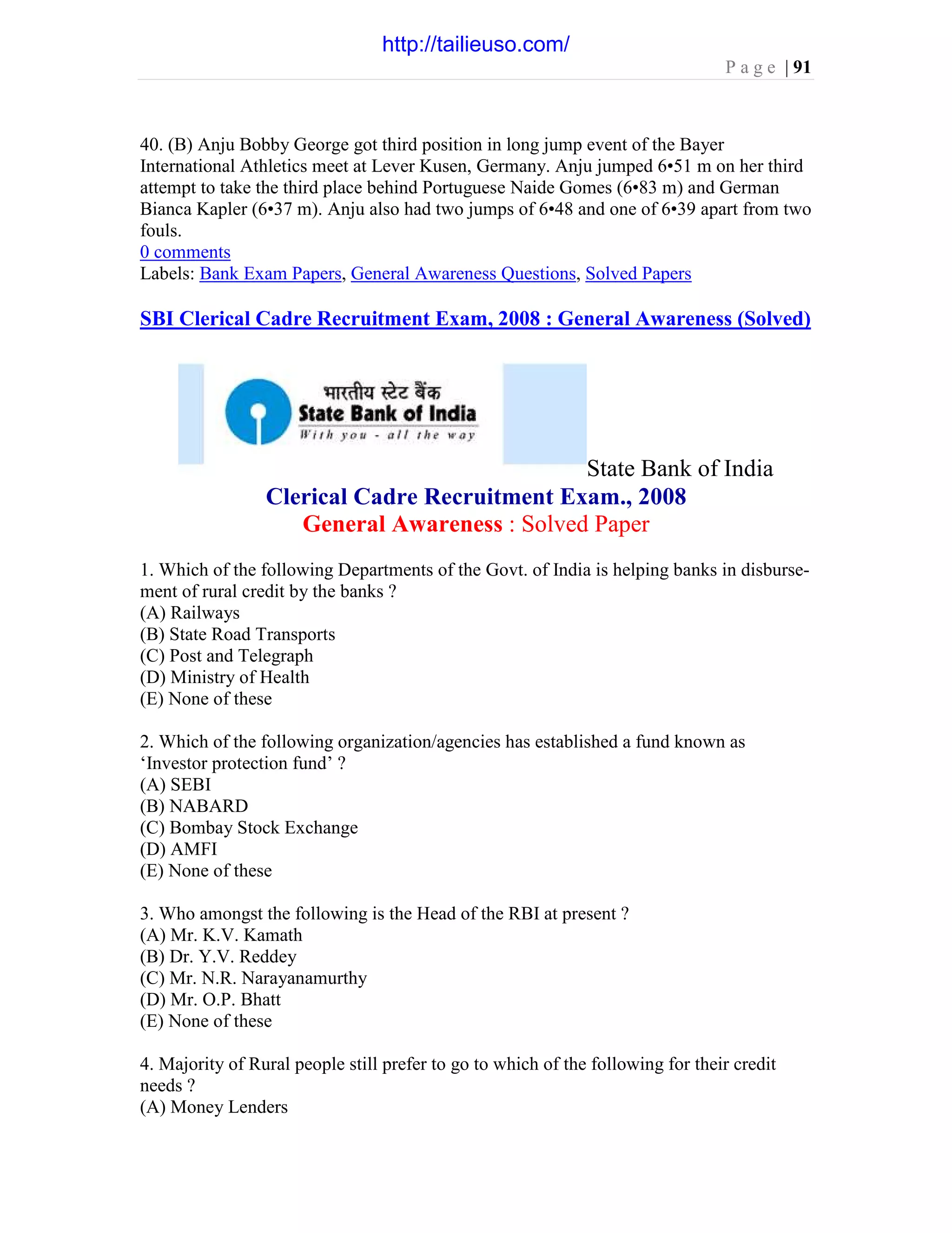 P a g e | 91
40. (B) Anju Bobby George got third position in long jump event of the Bayer
International Athletics meet at Lever Kusen, Germany. Anju jumped 6•51 m on her third
attempt to take the third place behind Portuguese Naide Gomes (6•83 m) and German
Bianca Kapler (6•37 m). Anju also had two jumps of 6•48 and one of 6•39 apart from two
fouls.
0 comments
Labels: Bank Exam Papers, General Awareness Questions, Solved Papers
SBI Clerical Cadre Recruitment Exam, 2008 : General Awareness (Solved)
State Bank of India
Clerical Cadre Recruitment Exam., 2008
General Awareness : Solved Paper
1. Which of the following Departments of the Govt. of India is helping banks in disburse-
ment of rural credit by the banks ?
(A) Railways
(B) State Road Transports
(C) Post and Telegraph
(D) Ministry of Health
(E) None of these
2. Which of the following organization/agencies has established a fund known as
‘Investor protection fund’ ?
(A) SEBI
(B) NABARD
(C) Bombay Stock Exchange
(D) AMFI
(E) None of these
3. Who amongst the following is the Head of the RBI at present ?
(A) Mr. K.V. Kamath
(B) Dr. Y.V. Reddey
(C) Mr. N.R. Narayanamurthy
(D) Mr. O.P. Bhatt
(E) None of these
4. Majority of Rural people still prefer to go to which of the following for their credit
needs ?
(A) Money Lenders
http://tailieuso.com/
 
