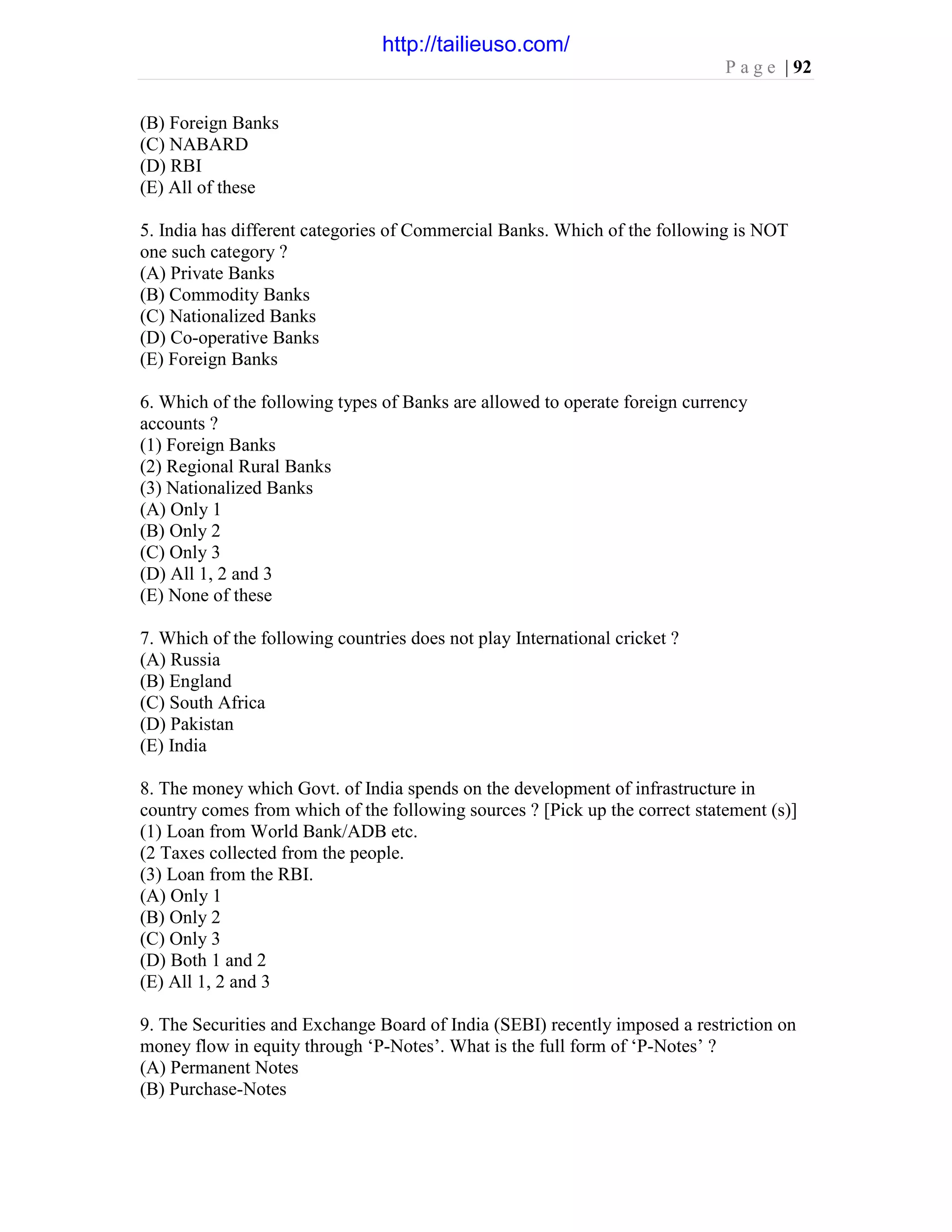 P a g e | 92
(B) Foreign Banks
(C) NABARD
(D) RBI
(E) All of these
5. India has different categories of Commercial Banks. Which of the following is NOT
one such category ?
(A) Private Banks
(B) Commodity Banks
(C) Nationalized Banks
(D) Co-operative Banks
(E) Foreign Banks
6. Which of the following types of Banks are allowed to operate foreign currency
accounts ?
(1) Foreign Banks
(2) Regional Rural Banks
(3) Nationalized Banks
(A) Only 1
(B) Only 2
(C) Only 3
(D) All 1, 2 and 3
(E) None of these
7. Which of the following countries does not play International cricket ?
(A) Russia
(B) England
(C) South Africa
(D) Pakistan
(E) India
8. The money which Govt. of India spends on the development of infrastructure in
country comes from which of the following sources ? [Pick up the correct statement (s)]
(1) Loan from World Bank/ADB etc.
(2 Taxes collected from the people.
(3) Loan from the RBI.
(A) Only 1
(B) Only 2
(C) Only 3
(D) Both 1 and 2
(E) All 1, 2 and 3
9. The Securities and Exchange Board of India (SEBI) recently imposed a restriction on
money flow in equity through ‘P-Notes’. What is the full form of ‘P-Notes’ ?
(A) Permanent Notes
(B) Purchase-Notes
http://tailieuso.com/
 