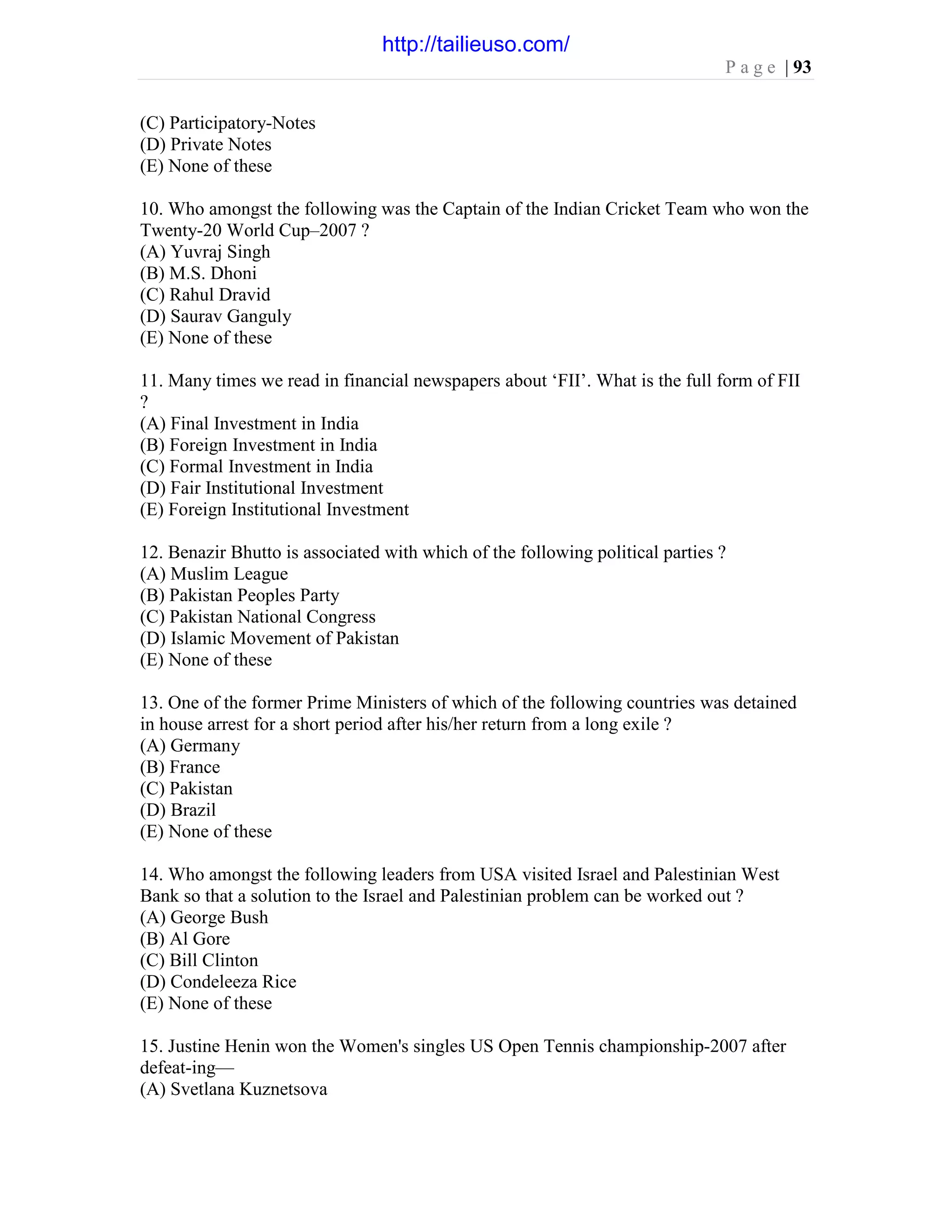 P a g e | 93
(C) Participatory-Notes
(D) Private Notes
(E) None of these
10. Who amongst the following was the Captain of the Indian Cricket Team who won the
Twenty-20 World Cup–2007 ?
(A) Yuvraj Singh
(B) M.S. Dhoni
(C) Rahul Dravid
(D) Saurav Ganguly
(E) None of these
11. Many times we read in financial newspapers about ‘FII’. What is the full form of FII
?
(A) Final Investment in India
(B) Foreign Investment in India
(C) Formal Investment in India
(D) Fair Institutional Investment
(E) Foreign Institutional Investment
12. Benazir Bhutto is associated with which of the following political parties ?
(A) Muslim League
(B) Pakistan Peoples Party
(C) Pakistan National Congress
(D) Islamic Movement of Pakistan
(E) None of these
13. One of the former Prime Ministers of which of the following countries was detained
in house arrest for a short period after his/her return from a long exile ?
(A) Germany
(B) France
(C) Pakistan
(D) Brazil
(E) None of these
14. Who amongst the following leaders from USA visited Israel and Palestinian West
Bank so that a solution to the Israel and Palestinian problem can be worked out ?
(A) George Bush
(B) Al Gore
(C) Bill Clinton
(D) Condeleeza Rice
(E) None of these
15. Justine Henin won the Women's singles US Open Tennis championship-2007 after
defeat-ing—
(A) Svetlana Kuznetsova
http://tailieuso.com/
 