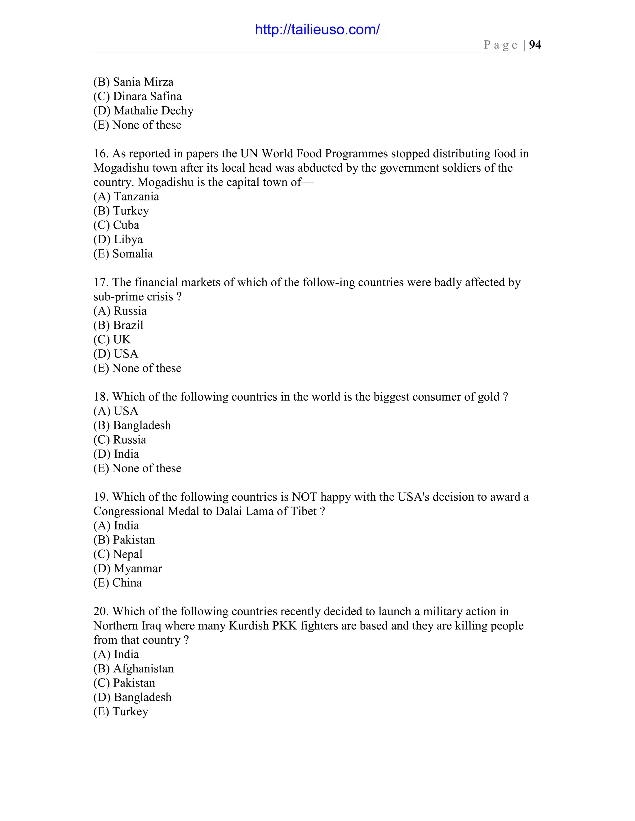 P a g e | 94
(B) Sania Mirza
(C) Dinara Safina
(D) Mathalie Dechy
(E) None of these
16. As reported in papers the UN World Food Programmes stopped distributing food in
Mogadishu town after its local head was abducted by the government soldiers of the
country. Mogadishu is the capital town of—
(A) Tanzania
(B) Turkey
(C) Cuba
(D) Libya
(E) Somalia
17. The financial markets of which of the follow-ing countries were badly affected by
sub-prime crisis ?
(A) Russia
(B) Brazil
(C) UK
(D) USA
(E) None of these
18. Which of the following countries in the world is the biggest consumer of gold ?
(A) USA
(B) Bangladesh
(C) Russia
(D) India
(E) None of these
19. Which of the following countries is NOT happy with the USA's decision to award a
Congressional Medal to Dalai Lama of Tibet ?
(A) India
(B) Pakistan
(C) Nepal
(D) Myanmar
(E) China
20. Which of the following countries recently decided to launch a military action in
Northern Iraq where many Kurdish PKK fighters are based and they are killing people
from that country ?
(A) India
(B) Afghanistan
(C) Pakistan
(D) Bangladesh
(E) Turkey
http://tailieuso.com/
 