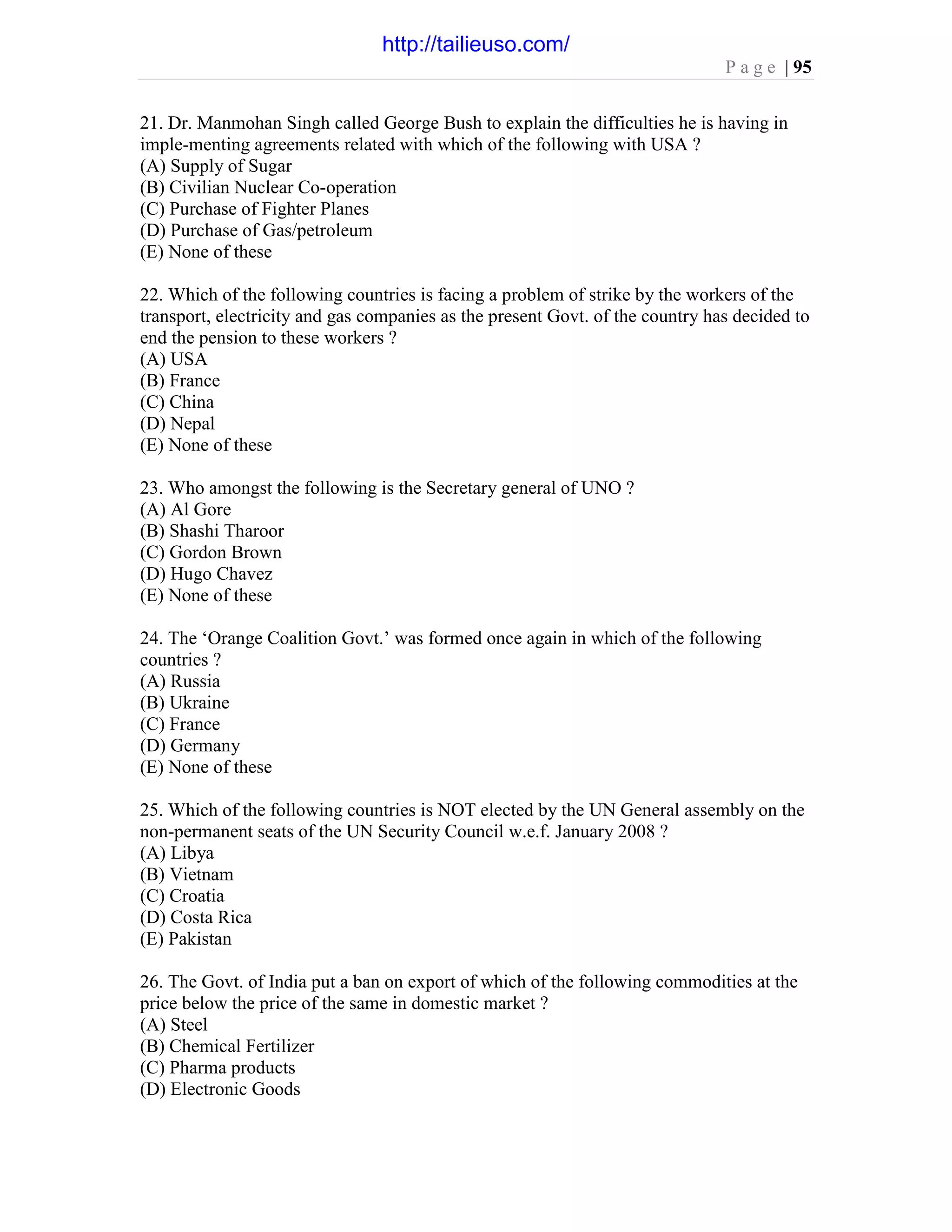 P a g e | 95
21. Dr. Manmohan Singh called George Bush to explain the difficulties he is having in
imple-menting agreements related with which of the following with USA ?
(A) Supply of Sugar
(B) Civilian Nuclear Co-operation
(C) Purchase of Fighter Planes
(D) Purchase of Gas/petroleum
(E) None of these
22. Which of the following countries is facing a problem of strike by the workers of the
transport, electricity and gas companies as the present Govt. of the country has decided to
end the pension to these workers ?
(A) USA
(B) France
(C) China
(D) Nepal
(E) None of these
23. Who amongst the following is the Secretary general of UNO ?
(A) Al Gore
(B) Shashi Tharoor
(C) Gordon Brown
(D) Hugo Chavez
(E) None of these
24. The ‘Orange Coalition Govt.’ was formed once again in which of the following
countries ?
(A) Russia
(B) Ukraine
(C) France
(D) Germany
(E) None of these
25. Which of the following countries is NOT elected by the UN General assembly on the
non-permanent seats of the UN Security Council w.e.f. January 2008 ?
(A) Libya
(B) Vietnam
(C) Croatia
(D) Costa Rica
(E) Pakistan
26. The Govt. of India put a ban on export of which of the following commodities at the
price below the price of the same in domestic market ?
(A) Steel
(B) Chemical Fertilizer
(C) Pharma products
(D) Electronic Goods
http://tailieuso.com/
 