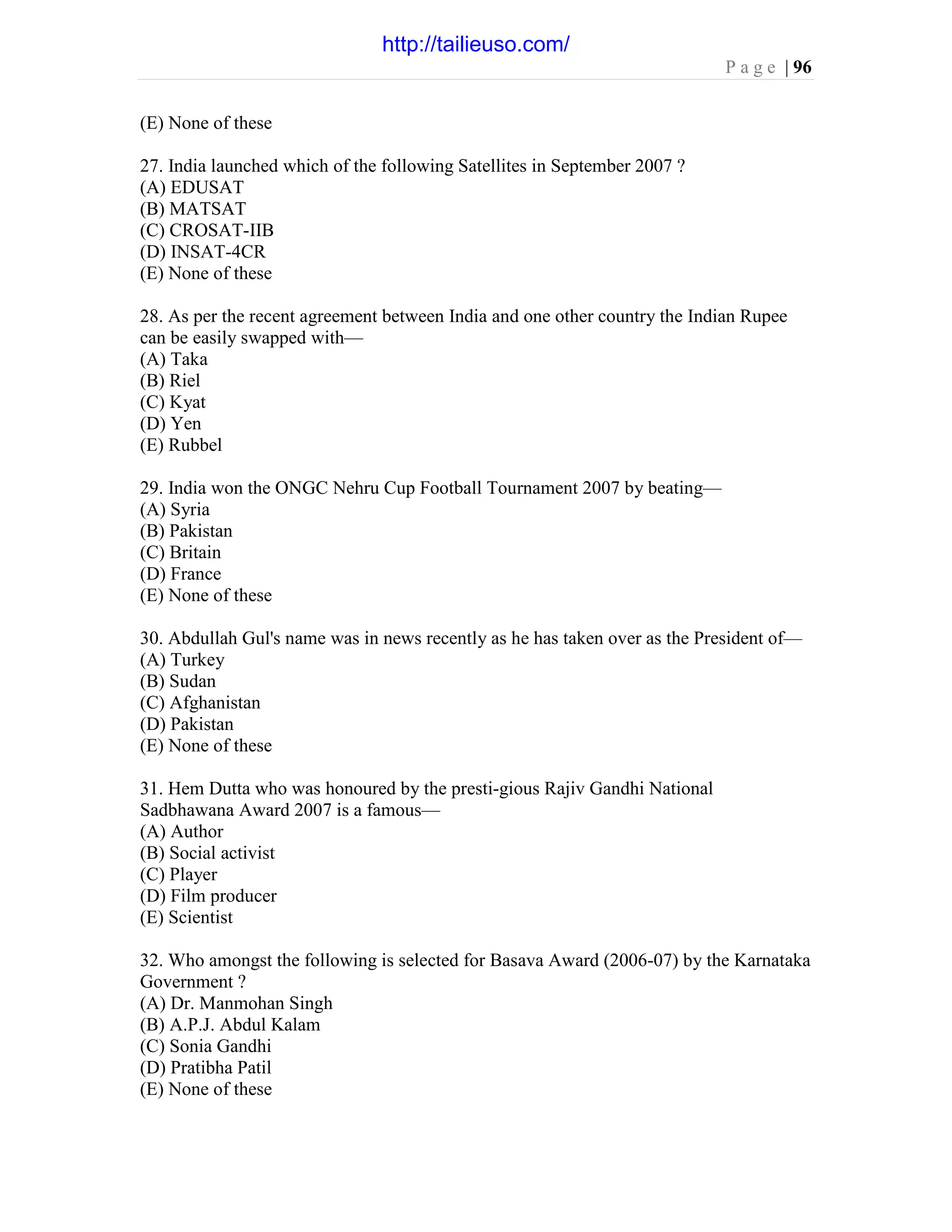 P a g e | 96
(E) None of these
27. India launched which of the following Satellites in September 2007 ?
(A) EDUSAT
(B) MATSAT
(C) CROSAT-IIB
(D) INSAT-4CR
(E) None of these
28. As per the recent agreement between India and one other country the Indian Rupee
can be easily swapped with—
(A) Taka
(B) Riel
(C) Kyat
(D) Yen
(E) Rubbel
29. India won the ONGC Nehru Cup Football Tournament 2007 by beating—
(A) Syria
(B) Pakistan
(C) Britain
(D) France
(E) None of these
30. Abdullah Gul's name was in news recently as he has taken over as the President of—
(A) Turkey
(B) Sudan
(C) Afghanistan
(D) Pakistan
(E) None of these
31. Hem Dutta who was honoured by the presti-gious Rajiv Gandhi National
Sadbhawana Award 2007 is a famous—
(A) Author
(B) Social activist
(C) Player
(D) Film producer
(E) Scientist
32. Who amongst the following is selected for Basava Award (2006-07) by the Karnataka
Government ?
(A) Dr. Manmohan Singh
(B) A.P.J. Abdul Kalam
(C) Sonia Gandhi
(D) Pratibha Patil
(E) None of these
http://tailieuso.com/
 