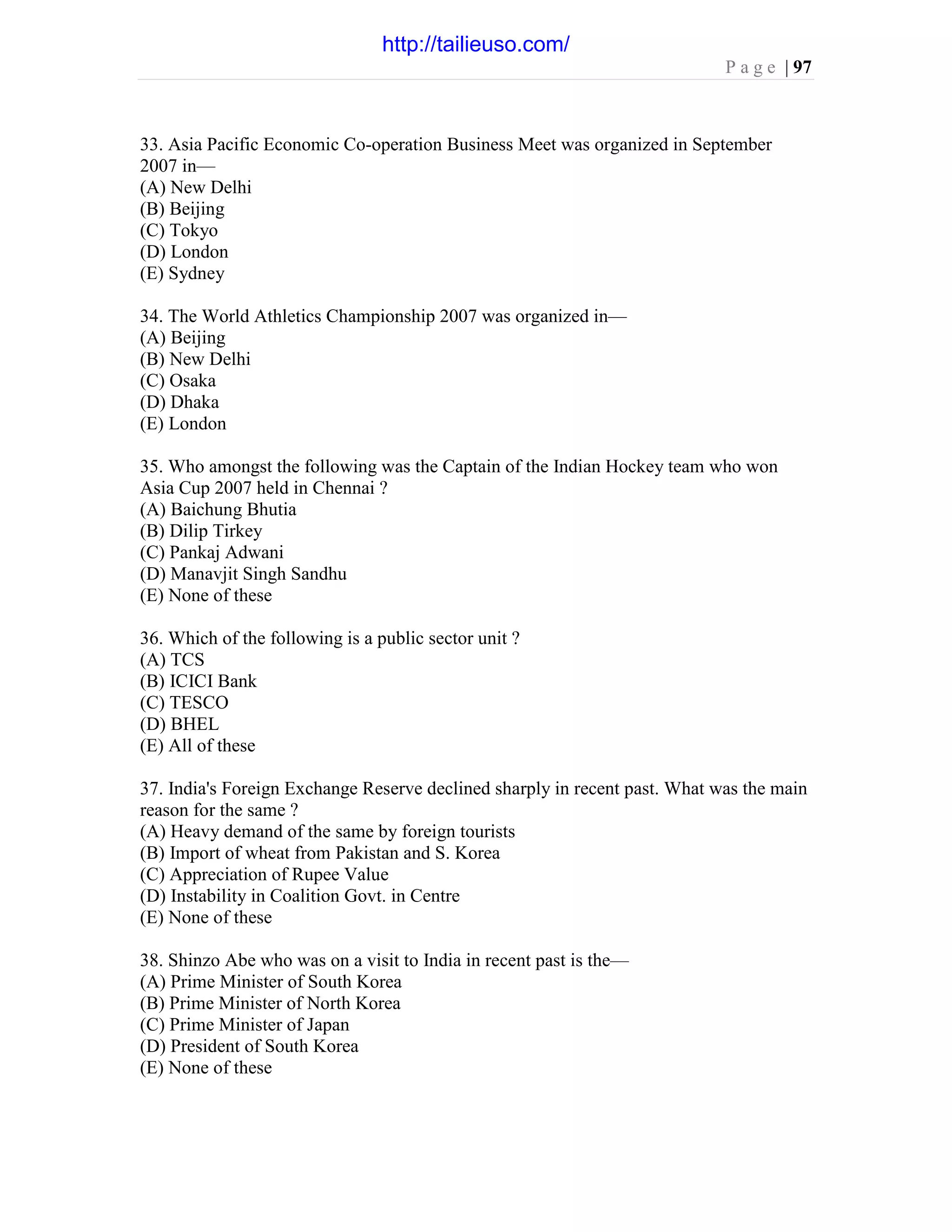 P a g e | 97
33. Asia Pacific Economic Co-operation Business Meet was organized in September
2007 in—
(A) New Delhi
(B) Beijing
(C) Tokyo
(D) London
(E) Sydney
34. The World Athletics Championship 2007 was organized in—
(A) Beijing
(B) New Delhi
(C) Osaka
(D) Dhaka
(E) London
35. Who amongst the following was the Captain of the Indian Hockey team who won
Asia Cup 2007 held in Chennai ?
(A) Baichung Bhutia
(B) Dilip Tirkey
(C) Pankaj Adwani
(D) Manavjit Singh Sandhu
(E) None of these
36. Which of the following is a public sector unit ?
(A) TCS
(B) ICICI Bank
(C) TESCO
(D) BHEL
(E) All of these
37. India's Foreign Exchange Reserve declined sharply in recent past. What was the main
reason for the same ?
(A) Heavy demand of the same by foreign tourists
(B) Import of wheat from Pakistan and S. Korea
(C) Appreciation of Rupee Value
(D) Instability in Coalition Govt. in Centre
(E) None of these
38. Shinzo Abe who was on a visit to India in recent past is the—
(A) Prime Minister of South Korea
(B) Prime Minister of North Korea
(C) Prime Minister of Japan
(D) President of South Korea
(E) None of these
http://tailieuso.com/
 