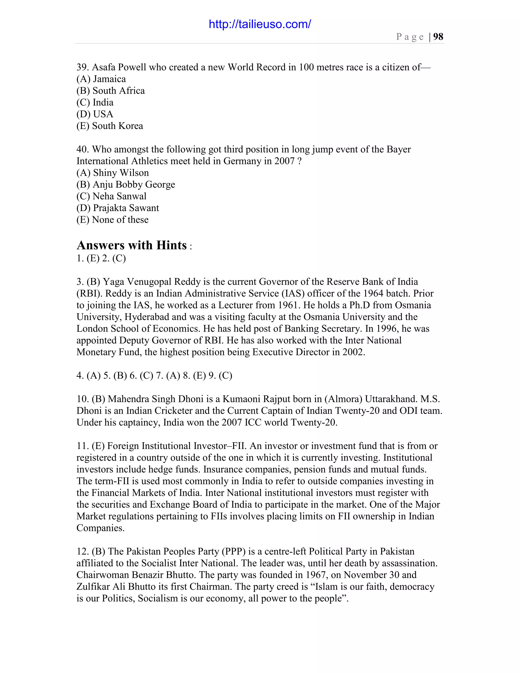 P a g e | 98
39. Asafa Powell who created a new World Record in 100 metres race is a citizen of—
(A) Jamaica
(B) South Africa
(C) India
(D) USA
(E) South Korea
40. Who amongst the following got third position in long jump event of the Bayer
International Athletics meet held in Germany in 2007 ?
(A) Shiny Wilson
(B) Anju Bobby George
(C) Neha Sanwal
(D) Prajakta Sawant
(E) None of these
Answers with Hints :
1. (E) 2. (C)
3. (B) Yaga Venugopal Reddy is the current Governor of the Reserve Bank of India
(RBI). Reddy is an Indian Administrative Service (IAS) officer of the 1964 batch. Prior
to joining the IAS, he worked as a Lecturer from 1961. He holds a Ph.D from Osmania
University, Hyderabad and was a visiting faculty at the Osmania University and the
London School of Economics. He has held post of Banking Secretary. In 1996, he was
appointed Deputy Governor of RBI. He has also worked with the Inter National
Monetary Fund, the highest position being Executive Director in 2002.
4. (A) 5. (B) 6. (C) 7. (A) 8. (E) 9. (C)
10. (B) Mahendra Singh Dhoni is a Kumaoni Rajput born in (Almora) Uttarakhand. M.S.
Dhoni is an Indian Cricketer and the Current Captain of Indian Twenty-20 and ODI team.
Under his captaincy, India won the 2007 ICC world Twenty-20.
11. (E) Foreign Institutional Investor–FII. An investor or investment fund that is from or
registered in a country outside of the one in which it is currently investing. Institutional
investors include hedge funds. Insurance companies, pension funds and mutual funds.
The term-FII is used most commonly in India to refer to outside companies investing in
the Financial Markets of India. Inter National institutional investors must register with
the securities and Exchange Board of India to participate in the market. One of the Major
Market regulations pertaining to FIIs involves placing limits on FII ownership in Indian
Companies.
12. (B) The Pakistan Peoples Party (PPP) is a centre-left Political Party in Pakistan
affiliated to the Socialist Inter National. The leader was, until her death by assassination.
Chairwoman Benazir Bhutto. The party was founded in 1967, on November 30 and
Zulfikar Ali Bhutto its first Chairman. The party creed is “Islam is our faith, democracy
is our Politics, Socialism is our economy, all power to the people”.
http://tailieuso.com/
 