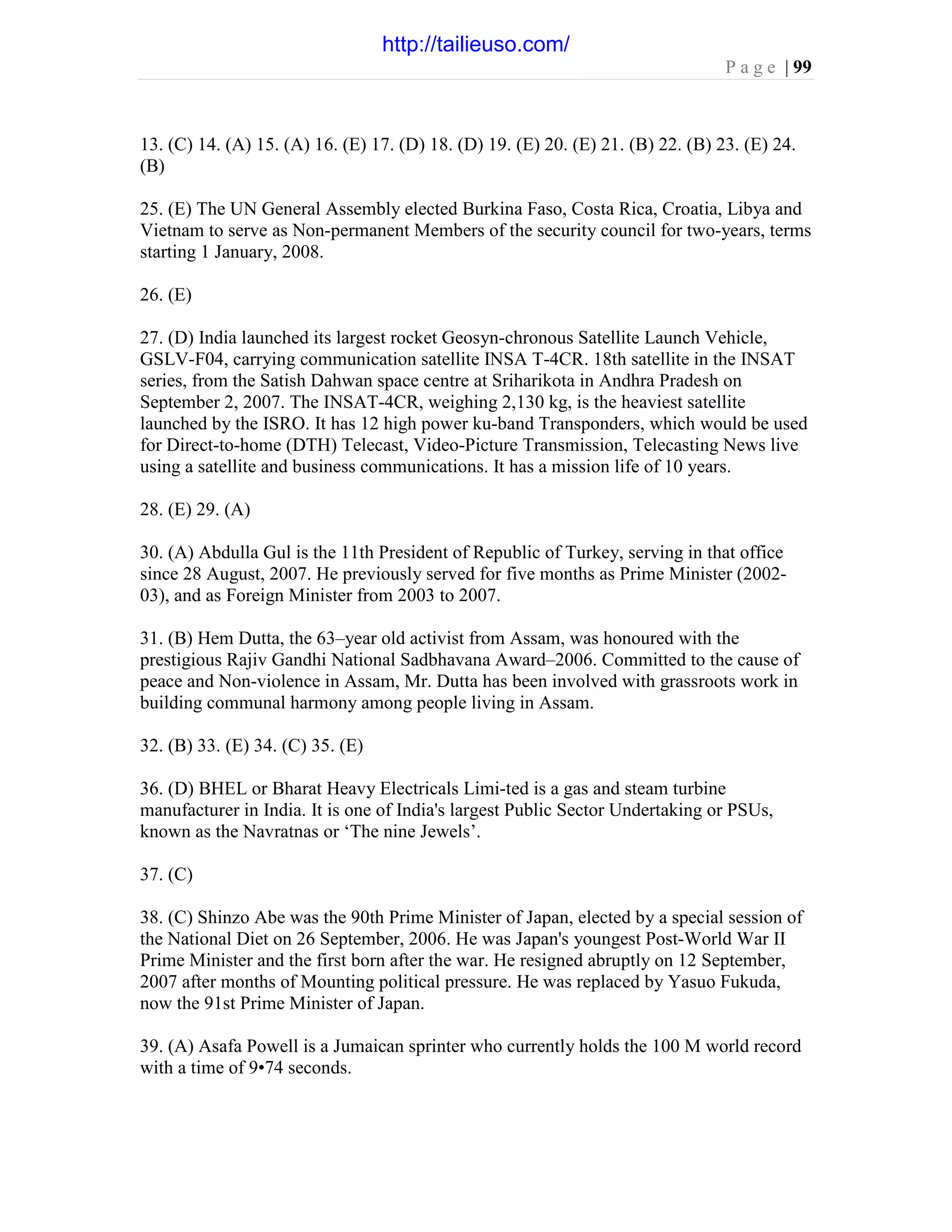 P a g e | 99
13. (C) 14. (A) 15. (A) 16. (E) 17. (D) 18. (D) 19. (E) 20. (E) 21. (B) 22. (B) 23. (E) 24.
(B)
25. (E) The UN General Assembly elected Burkina Faso, Costa Rica, Croatia, Libya and
Vietnam to serve as Non-permanent Members of the security council for two-years, terms
starting 1 January, 2008.
26. (E)
27. (D) India launched its largest rocket Geosyn-chronous Satellite Launch Vehicle,
GSLV-F04, carrying communication satellite INSA T-4CR. 18th satellite in the INSAT
series, from the Satish Dahwan space centre at Sriharikota in Andhra Pradesh on
September 2, 2007. The INSAT-4CR, weighing 2,130 kg, is the heaviest satellite
launched by the ISRO. It has 12 high power ku-band Transponders, which would be used
for Direct-to-home (DTH) Telecast, Video-Picture Transmission, Telecasting News live
using a satellite and business communications. It has a mission life of 10 years.
28. (E) 29. (A)
30. (A) Abdulla Gul is the 11th President of Republic of Turkey, serving in that office
since 28 August, 2007. He previously served for five months as Prime Minister (2002-
03), and as Foreign Minister from 2003 to 2007.
31. (B) Hem Dutta, the 63–year old activist from Assam, was honoured with the
prestigious Rajiv Gandhi National Sadbhavana Award–2006. Committed to the cause of
peace and Non-violence in Assam, Mr. Dutta has been involved with grassroots work in
building communal harmony among people living in Assam.
32. (B) 33. (E) 34. (C) 35. (E)
36. (D) BHEL or Bharat Heavy Electricals Limi-ted is a gas and steam turbine
manufacturer in India. It is one of India's largest Public Sector Undertaking or PSUs,
known as the Navratnas or ‘The nine Jewels’.
37. (C)
38. (C) Shinzo Abe was the 90th Prime Minister of Japan, elected by a special session of
the National Diet on 26 September, 2006. He was Japan's youngest Post-World War II
Prime Minister and the first born after the war. He resigned abruptly on 12 September,
2007 after months of Mounting political pressure. He was replaced by Yasuo Fukuda,
now the 91st Prime Minister of Japan.
39. (A) Asafa Powell is a Jumaican sprinter who currently holds the 100 M world record
with a time of 9•74 seconds.
http://tailieuso.com/
 