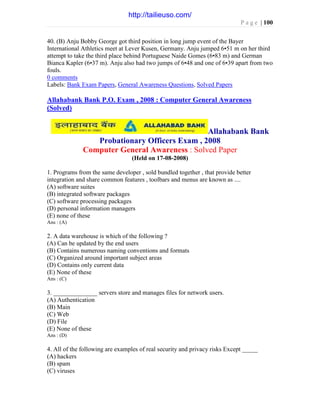 P a g e | 100
40. (B) Anju Bobby George got third position in long jump event of the Bayer
International Athletics meet at Lever Kusen, Germany. Anju jumped 6•51 m on her third
attempt to take the third place behind Portuguese Naide Gomes (6•83 m) and German
Bianca Kapler (6•37 m). Anju also had two jumps of 6•48 and one of 6•39 apart from two
fouls.
0 comments
Labels: Bank Exam Papers, General Awareness Questions, Solved Papers
Allahabank Bank P.O. Exam , 2008 : Computer General Awareness
(Solved)
Allahabank Bank
Probationary Officers Exam , 2008
Computer General Awareness : Solved Paper
(Held on 17-08-2008)
1. Programs from the same developer , sold bundled together , that provide better
integration and share common features , toolbars and menus are known as ....
(A) software suites
(B) integrated software packages
(C) software processing packages
(D) personal information managers
(E) none of these
Ans : (A)
2. A data warehouse is which of the following ?
(A) Can be updated by the end users
(B) Contains numerous naming conventions and formats
(C) Organized around important subject areas
(D) Contains only current data
(E) None of these
Ans : (C)
3. ______________ servers store and manages files for network users.
(A) Authentication
(B) Main
(C) Web
(D) File
(E) None of these
Ans : (D)
4. All of the following are examples of real security and privacy risks Except _____
(A) hackers
(B) spam
(C) viruses
http://tailieuso.com/
 