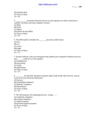 P a g e | 101
(D) identify theft
(E) None of these
Ans : (B)
5. ___________ terminals (formerly known as cash registers) are often connected to
complex inventory and sales computer systems .
(A) Data
(B) Sales
(C) Query
(D) (Point-of-sale (POS)
(E) None of these
Ans : (B)
6. The OSI model is divided into _______ processes called layers.
(A) five
(B) six
(C) seven
(D) eight
(E) None of these
Ans : (C)
7. System software is the set of programs that enables your computer's hardware devices
and ______ software to work together.
(A) management
(B) processing
(C) utility
(D) application
(E) None of these
Ans : (D)
8. ________ are specially designed computer chips reside inside other devices, such as
your car or your electronic thermostat.
(A) Servers
(B) Embedded computers
(C) Robotic computers
(D) Mainframes
(E) None of these
Ans : (B)
9. The following are all computing devices , except.........
(A) notebook computers
(B) cellular telephones
(C) digital scanners
(D) personal digital assistants
(E) None of these
Ans : (C)
http://tailieuso.com/
 