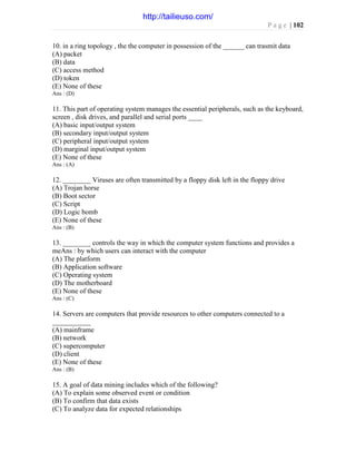 P a g e | 102
10. in a ring topology , the the computer in possession of the ______ can trasmit data
(A) packet
(B) data
(C) access method
(D) token
(E) None of these
Ans : (D)
11. This part of operating system manages the essential peripherals, such as the keyboard,
screen , disk drives, and parallel and serial ports ____
(A) basic input/output system
(B) secondary input/output system
(C) peripheral input/output system
(D) marginal input/output system
(E) None of these
Ans : (A)
12. ________ Viruses are often transmitted by a floppy disk left in the floppy drive
(A) Trojan horse
(B) Boot sector
(C) Script
(D) Logic bomb
(E) None of these
Ans : (B)
13. ________ controls the way in which the computer system functions and provides a
meAns : by which users can interact with the computer
(A) The platform
(B) Application software
(C) Operating system
(D) The motherboard
(E) None of these
Ans : (C)
14. Servers are computers that provide resources to other computers connected to a
___________
(A) mainframe
(B) network
(C) supercomputer
(D) client
(E) None of these
Ans : (B)
15. A goal of data mining includes which of the following?
(A) To explain some observed event or condition
(B) To confirm that data exists
(C) To analyze data for expected relationships
http://tailieuso.com/
 