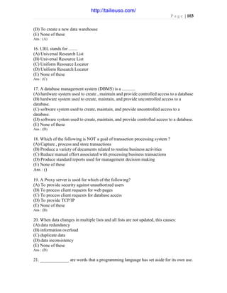 P a g e | 103
(D) To create a new data warehouse
(E) None of these
Ans : (A)
16. URL stands for ........
(A) Universal Research List
(B) Universal Resource List
(C) Uniform Resource Locator
(D) Uniform Research Locator
(E) None of these
Ans : (C)
17. A database management system (DBMS) is a ............
(A) hardware system used to create , maintain and provide controlled access to a database
(B) hardware system used to create, maintain, and provide uncontrolled access to a
database.
(C) software system used to create, maintain, and provide uncontrolled access to a
database.
(D) software system used to create, maintain, and provide controlled access to a database.
(E) None of these
Ans : (D)
18. Which of the following is NOT a goal of transaction processing system ?
(A) Capture , process and store transactions
(B) Produce a variety of documents related to routine business activities
(C) Reduce manual effort associated with processing business transactions
(D) Produce standard reports used for management decision making
(E) None of these
Ans : ()
19. A Proxy server is used for which of the following?
(A) To provide security against unauthorized users
(B) To process client requests for web pages
(C) To process client requests for database access
(D) To provide TCP/IP
(E) None of these
Ans : (B)
20. When data changes in multiple lists and all lists are not updated, this causes:
(A) data redundancy
(B) information overload
(C) duplicate data
(D) data inconsistency
(E) None of these
Ans : (D)
21. _____________ are words that a programming language has set aside for its own use.
http://tailieuso.com/
 