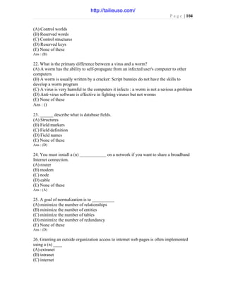 P a g e | 104
(A) Control worlds
(B) Reserved words
(C) Control structures
(D) Reserved keys
(E) None of these
Ans : (B)
22. What is the primary difference between a virus and a worm?
(A) A worm has the ability to self-propagate from an infected user's computer to other
computers
(B) A worm is usually written by a cracker: Script bunnies do not have the skills to
develop a worm program
(C) A virus is very harmful to the computers it infects : a worm is not a serious a problem
(D) Anti-virus software is effective in fighting viruses but not worms
(E) None of these
Ans : ()
23. ______ describe what is database fields.
(A) Structures
(B) Field markers
(C) Field definition
(D) Field names
(E) None of these
Ans : (D)
24. You must install a (n) ____________ on a network if you want to share a broadband
Internet connection.
(A) router
(B) modem
(C) node
(D) cable
(E) None of these
Ans : (A)
25. A goal of normalization is to __________
(A) minimize the number of relationships
(B) minimize the number of entities
(C) minimize the number of tables
(D) minimize the number of redundancy
(E) None of these
Ans : (D)
26. Granting an outside organization access to internet web pages is often implemented
using a (n) ____
(A) extranet
(B) intranet
(C) internet
http://tailieuso.com/
 