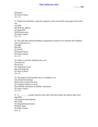 P a g e | 105
(D) hacker
(E) None of these
Ans : (A)
27. Which term identifies a specific computer on the web and the main page of the entire
site
(A) URL
(B) Web site address
(C) Hyperlink
(D) Domain name
(E) None of these
Ans : (A)
28. The code that relational database management systems use to perform their database
task is referred to as .....
(A) QBE
(B) SQL
(C) OLAP
(D) Sequel Server
(E) None of these
Ans : (B)
29. Chip is a common nickname for a (n):
(A) transistor
(B) resistor
(C) integrated circuit
(D) semiconductor
(E) None of these
Ans : (C)
30. The purpose of the primary key in a database is to:
(A) unlock the database
(B) provide a map of the data
(C) uniquely identify a record
(D) establish constraints on database operations.
(E) None of these
Ans : (B)
31. A _________ contains specific rules and words that express the logical steps of an
algorithm.
(A) programming language
(B) syntax
(C) programming structure
(D) logic chart
(E) None of these
Ans : ()
http://tailieuso.com/
 
