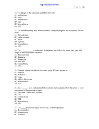 P a g e | 106
32. The design of the network is called the network:
(A) architecture
(B) server
(C) transmission
(D) type
(E) None of these
Ans : (A)
33. The most frequently used instructions of a computer program are likely to be fetched
from:
(A) the hard disk
(B) cache memory
(C) RAM
(D) registers
(E) None of these
Ans : (B)
34. The ____________ contains data descriptions and defines the name, data type, and
length of each field in the database.
(A) data dictionary
(B) data table
(C) data record
(D) data field
(E) None of these
Ans : (A)
35. Personal logs or journal entries posted on the Web are known as:
(A) listservs
(B) Webcasts
(C) blogs
(D) subject directories
(E) None of these
Ans : (C)
36. A(n) _______ uses pictures (called icons) and menus displayed on the screen to send
commands to the computer system.
(A) command - based user interface
(B) GUI
(C) system utility
(D) API
(E) None of these
Ans : (B)
37. The _____ manual tells you how to use a software program.
(A) documentation
(B) programming
(C) technical
http://tailieuso.com/
 