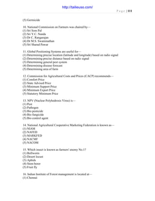 P a g e | 111
(5) Germicide
10. National Commission on Farmers was chaired by—
(1) Sri Som Pal
(2) Sri Y.C. Nanda
(3) Dr C. Rangarajan
(4) Dr M.S. Swaminathan
(5) Sri Sharad Pawar
11. Global Positioning Systems are useful for—
(1) Determining precise location (latitude and longitude) based on radio signal
(2) Determining precise distance based on radio signal
(3) Determining general pest system
(4) Determining disease forecast
(5) Determining area of farm
12. Commission for Agricultural Costs and Prices (CACP) recommends—
(1) Comfort Price
(2) State Advised Price
(3) Minimum Support Price
(4) Minimum Export Price
(5) Statutory Minimum Price
13. NPV (Nuclear Polyhedrosis Virus) is—
(1) Pest
(2) Pathogen
(3) Bio pesticide
(4) Bio fungicide
(5) Bio control agent
14. National Agricultural Cooperative Marketing Federation is known as—
(1) NIAM
(2) NAFED
(3) MARKFED
(4) NACMF
(5) NACOM
15. Which insect is known as farmers' enemy No.1?
(1) Bollworm
(2) Desert locust
(3) Aphids
(4) Stem borer
(5) Fruit fly
16. Indian Institute of Forest management is located at—
(1) Chennai
http://tailieuso.com/
 