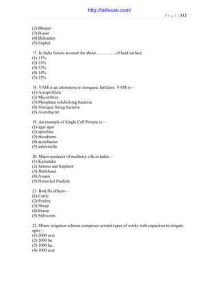 P a g e | 112
(2) Bhopal
(3) Hissar
(4) Dehradun
(5) Imphal
17. In India forests account for about …………..of land surface.
(1) 11%
(2) 22%
(3) 33%
(4) 14%
(5) 25%
18. VAM is an alternative to inorganic fertilizer. VAM is—
(1) Azospirillum
(2) Mycorrhiza
(3) Phosphate solubilising bacteria
(4) Nitrogen fixing bacteria
(5) Azotobacter
19. An example of Single Cell Protein is—
(1) agar agar
(2) spirulina
(3) rhizobium
(4) acetobacter
(5) salmonella
20. Major producer of mulberry silk in India—
(1) Karnataka
(2) Jammu and Kashmir
(3) Jharkhand
(4) Assam
(5) Himachal Pradesh
21. Bird flu affects—
(1) Cattle
(2) Poultry
(3) Sheep
(4) Prawn
(5) Silkworm
22. Minor irrigation scheme comprises several types of works with capacities to irrigate
upto—
(1) 2000 acre
(2) 2000 ha
(3) 1000 ha
(4) 1000 acre
http://tailieuso.com/
 